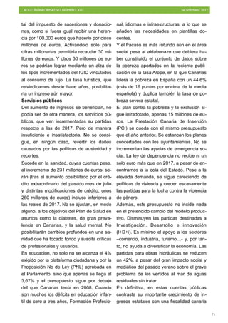 BOLETÍN INFORMATIVO NÚMERO XLI NOVIEMBRE 2017
!75
tal del impuesto de sucesiones y donacio-
nes, como si fuera igual recibir una heren-
cia por 100.000 euros que hacerlo por cinco
millones de euros. Activándolo solo para
cifras millonarias permitiría recaudar 30 mi-
llones de euros. Y otros 30 millones de eu-
ros se podrían lograr mediante un alza de
los tipos incrementados del IGIC vinculados
al consumo de lujo. La tasa turística, que
reivindicamos desde hace años, posibilita-
ría un ingreso aún mayor.
Servicios públicos
Del aumento de ingresos se benefician, no
podía ser de otra manera, los servicios pú-
blicos, que ven incrementadas su partidas
respecto a las de 2017. Pero de manera
insuficiente e insatisfactoria. No se consi-
gue, en ningún caso, revertir los daños
causados por las políticas de austeridad y
recortes.
Sucede en la sanidad, cuyas cuentas pese,
al incremento de 231 millones de euros, se-
rán (tras el aumento posibilitado por el cré-
dito extraordinario del pasado mes de julio
y distintas modificaciones de crédito, unos
260 millones de euros) incluso inferiores a
las reales de 2017. No se ajustan, en modo
alguno, a los objetivos del Plan de Salud en
asuntos como la diabetes, de gran preva-
lencia en Canarias, y la salud mental. No
posibilitarán cambios profundos en una sa-
nidad que ha tocado fondo y suscita críticas
de profesionales y usuarios.
En educación, no solo no se alcanza el 4%
exigido por la plataforma ciudadana y por la
Proposición No de Ley (PNL) aprobada en
el Parlamento, sino que apenas se llega al
3,67% y el presupuesto sigue por debajo
del que Canarias tenía en 2008. Cuando
son muchos los déficits en educación infan-
til de cero a tres años, Formación Profesio-
nal, idiomas e infraestructuras, a lo que se
añaden las necesidades en plantillas do-
centes.
Y el fracaso es más rotundo aún en el área
social pese al aldabonazo que debiera ha-
ber constituido el conjunto de datos sobre
la pobreza aportados en la reciente publi-
cación de la tasa Arope, en la que Canarias
lidera la pobreza en España con un 44,6%
(más de 16 puntos por encima de la media
española) y duplica también la tasa de po-
breza severa estatal.
El plan contra la pobreza y la exclusión si-
gue infradotado, apenas 15 millones de eu-
ros. La Prestación Canaria de Inserción
(PCI) se queda con el mismo presupuesto
que el año anterior. Se estancan los planes
concertados con los ayuntamientos. No se
incrementan las ayudas de emergencia so-
cial. La ley de dependencia no recibe ni un
solo euro más que en 2017, a pesar de en-
contrarnos a la cola del Estado. Pese a la
elevada demanda, se sigue careciendo de
políticas de vivienda y crecen escasamente
las partidas para la lucha contra la violencia
de género.
Además, este presupuesto no incide nada
en el pretendido cambio del modelo produc-
tivo. Disminuyen las partidas destinadas a
Investigación, Desarrollo e innovación
(I+D+i). Es mínimo el apoyo a los sectores
–comercio, industria, turismo…- y, por tan-
to, no ayuda a diversificar la economía. Las
partidas para obras hidráulicas se reducen
un 42%, a pesar del gran impacto social y
mediático del pasado verano sobre el grave
problema de los vertidos al mar de aguas
residuales sin tratar.
En definitiva, en estas cuentas públicas
contrasta su importante crecimiento de in-
gresos estatales con una fiscalidad canaria
 