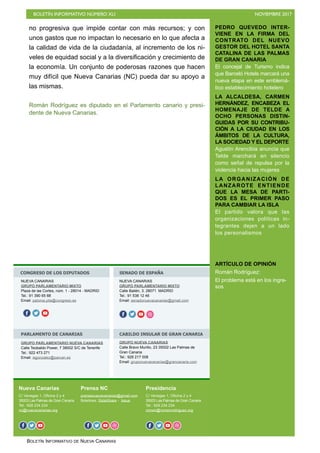 BOLETÍN INFORMATIVO NÚMERO XLI NOVIEMBRE 2017
BOLETÍN INFORMATIVO DE NUEVA CANARIAS
no progresiva que impide contar con más recursos; y con
unos gastos que no impactan lo necesario en lo que afecta a
la calidad de vida de la ciudadanía, al incremento de los ni-
veles de equidad social y a la diversificación y crecimiento de
la economía. Un conjunto de poderosas razones que hacen
muy difícil que Nueva Canarias (NC) pueda dar su apoyo a
las mismas.
Román Rodríguez es diputado en el Parlamento canario y presi-
dente de Nueva Canarias.
PEDRO QUEVEDO INTER-
VIENE EN LA FIRMA DEL
CONTRATO DEL NUEVO
GESTOR DEL HOTEL SANTA
CATALINA DE LAS PALMAS
DE GRAN CANARIA
El concejal de Turismo indica
que Barceló Hotels marcará una
nueva etapa en este emblemá-
tico establecimiento hotelero
LA ALCALDESA, CARMEN
HERNÁNDEZ, ENCABEZA EL
HOMENAJE DE TELDE A
OCHO PERSONAS DISTIN-
GUIDAS POR SU CONTRIBU-
CIÓN A LA CIUDAD EN LOS
ÁMBITOS DE LA CULTURA,
LA SOCIEDAD Y EL DEPORTE
Agustín Arencibia anuncia que
Telde marchará en silencio
como señal de repulsa por la
violencia hacia las mujeres
LA ORGANIZACIÓN DE
LANZAROTE ENTIENDE
QUE LA MESA DE PARTI-
DOS ES EL PRIMER PASO
PARA CAMBIAR LA ISLA
El partido valora que las
organizaciones políticas in-
tegrantes dejen a un lado
los personalismos
ARTÍCULO DE OPINIÓN
Román Rodríguez:
El problema está en los ingre-
sos
Nueva Canarias
C/ Venegas 1, Oficina 2 y 4
35003 Las Palmas de Gran Canaria
Tel.: 928 234 234
nc@nuevacanarias.org
Prensa NC
prensanuevacanarias@gmail.com
Boletines: SlideShare - Issue
Presidencia
C/ Venegas 1, Oficina 2 y 4
35003 Las Palmas de Gran Canaria
Tel.: 928 234 234
roman@romanrodriguez.org
CONGRESO DE LOS DIPUTADOS SENADO DE ESPAÑA
PARLAMENTO DE CANARIAS CABILDO INSULAR DE GRAN CANARIA
NUEVA CANARIAS
GRUPO PARLAMENTARIO MIXTO
Plaza de las Cortes, núm. 1 - 28014 - MADRID
Tel.: 91 390 65 88
Email: paloma.pita@congreso.es
f o
NUEVA CANARIAS
GRUPO PARLAMENTARIO MIXTO
Calle Bailén, 3. 28071 MADRID
Tel.: 91 538 12 46
Email: senadonuevacanarias@gmail.com
o f o o o
GRUPO PARLAMENTARIO NUEVA CANARIAS
Calle Teobaldo Power, 7 38002 S/C de Tenerife
Tel.: 922 473 271
Email: isgonzalez@parcan.es
GRUPO NUEVA CANARIAS
Calle Bravo Murillo, 23 35002 Las Palmas de
Gran Canaria
Tel.: 928 217 008
Email: gruponuevacanarias@grancanaria.com
f o o f o o f o o oo
 