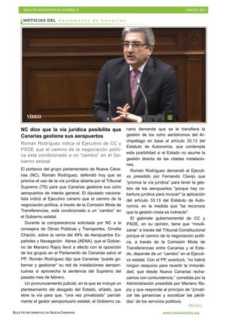 BOLETÍN INFORMATIVO NÚMERO X	

 MARZO 2016
	

BOLETÍN INFORMATIVO DE NUEVA CANARIAS www.nuevacanarias.org
NC dice que la vía jurídica posibilita que
Canarias gestione sus aeropuertos
Román Rodríguez indica al Ejecutivo de CC y
PSOE que el camino de la negociación políti-
ca está condicionado a un “cambio” en el Go-
bierno estatal
El portavoz del grupo parlamentario de Nueva Cana-
rias (NC), Román Rodríguez, defendió hoy que se
priorice el uso de la vía jurídica abierta por el Tribunal
Supremo (TS) para que Canarias gestione sus ocho
aeropuertos de interés general. El diputado naciona-
lista indicó al Ejecutivo canario que el camino de la
negociación política, a través de la Comisión Mixta de
Transferencias, está condicionado a un “cambio” en
el Gobierno estatal.
Durante la comparecencia solicitada por NC a la
consejera de Obras Públicas y Transportes, Ornella
Chacón, sobre la venta del 49% de Aeropuertos Es-
pañoles y Navegación Aérea (AENA), que el Gobier-
no de Mariano Rajoy llevó a afecto con la oposición
de los grupos en el Parlamento de Canarias salvo el
PP; Román Rodríguez dijo que Canarias “puede go-
bernar y gestionar” su red de instalaciones aeropor-
tuarias si aprovecha la sentencia del Supremo del
pasado mes de febrero.
Un pronunciamiento judicial, en la que se incluye un
planteamiento del abogado del Estado, añadió, que
abre la vía para que, “una vez privatizado” parcial-
mente el gestor aeroportuario estatal, el Gobierno ca-
nario demande que se le transfiera la
gestión de los ocho aeródromos del Ar-
chipiélago en base al artículo 33.13 del
Estatuto de Autonomía, que contempla
esta posibilidad si el Estado no asume la
gestión directa de las citadas instalacio-
nes.
Román Rodríguez demandó al Ejecuti-
vo presidido por Fernando Clavijo que
“priorice la vía jurídica” para tener la ges-
tión de los aeropuertos "porque hay co-
bertura jurídica para invocar" la aplicación
del artículo 33.13 del Estatuto de Auto-
nomía, en la medida que "se reconoce
que la gestión mixta es indirecta".
El gabinete gubernamental de CC y
PSOE, en su opinión, tiene que “movili-
zarse” a través del Tribunal Constitucional
porque el camino de la negociación políti-
ca, a través de la Comisión Mixta de
Transferencias entre Canarias y el Esta-
do, depende de un “cambio” en el Ejecuti-
vo estatal. Con el PP, aventuró, “no habrá
ningún resquicio para revertir la inmorali-
dad, que desde Nueva Canarias recha-
zamos con contundencia,” cometida por la
Administración presidida por Mariano Ra-
joy y que responde al principio de “privati-
zar las ganancias y socializar las pérdi-
das” de los servicios públicos.
NOTICIAS DEL P a r l a m e n t o d e C a n a r i a s
PRENSA
VÍDEO
 
