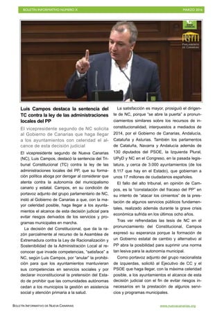 BOLETÍN INFORMATIVO NÚMERO X	

 MARZO 2016
	

BOLETÍN INFORMATIVO DE NUEVA CANARIAS www.nuevacanarias.org
Luis Campos destaca la sentencia del
TC contra la ley de las administraciones
locales del PP
El vicepresidente segundo de NC solicita
al Gobierno de Canarias que haga llegar
a los ayuntamientos con celeridad el al-
cance de esta decisión judicial
El vicepresidente segundo de Nueva Canarias
(NC), Luis Campos, destacó la sentencia del Tri-
bunal Constitucional (TC) contra la ley de las
administraciones locales del PP, que su forma-
ción política aboga por derogar al considerar que
atenta contra la autonomía del municipalismo
canario y estatal. Campos, en su condición de
portavoz adjunto del grupo parlamentario de NC,
instó al Gobierno de Canarias a que, con la ma-
yor celeridad posible, haga llegar a los ayunta-
mientos el alcance de esta decisión judicial para
evitar riesgos derivados de los servicios y pro-
gramas municipales en marcha.
La decisión del Constitucional, que da la ra-
zón parcialmente al recurso de la Asamblea de
Extremadura contra la Ley de Racionalización y
Sostenibilidad de la Administración Local al re-
conocer que invade competencias, “satisface” a
NC, según Luis Campos, por “anular” la prohibi-
ción para que los ayuntamientos mantuvieran
sus competencias en servicios sociales y por
declarar inconstitucional la pretensión del Esta-
do de prohibir que las comunidades autónomas
cedan a los municipios la gestión en asistencia
social y atención primaria a la salud.
La satisfacción es mayor, prosiguió el dirigen-
te de NC, porque “se abre la puerta” a pronun-
ciamientos similares sobre los recursos de in-
constitucionalidad, interpuestos a mediados de
2014, por el Gobierno de Canarias, Andalucía,
Cataluña y Asturias. También los parlamentos
de Cataluña, Navarra y Andalucía además de
130 diputados del PSOE, la Izquierda Plural,
UPyD y NC en el Congreso, en la pasada legis-
latura, y cerca de 3.000 ayuntamientos (de los
8.117 que hay en el Estado), que gobiernan a
unos 17 millones de ciudadanos españoles.
El fallo del alto tribunal, en opinión de Cam-
pos, es la “constatación del fracaso del PP” en
su intento de “atacar los cimientos” de la pres-
tación de algunos servicios públicos fundamen-
tales, realizado además durante la grave crisis
económica sufrida en los últimos ocho años.
Tras ver refrendadas las tesis de NC en el
pronunciamiento del Constitucional, Campos
expresó su esperanza porque la formación de
un Gobierno estatal de cambio y alternativo al
PP abra la posibilidad para suprimir una norma
tan lesiva para la autonomía municipal.
Como portavoz adjunto del grupo nacionalista
de izquierdas, solicitó al Ejecutivo de CC y el
PSOE que haga llegar, con la máxima celeridad
posible, a los ayuntamientos el alcance de esta
decisión judicial con el fin de evitar riesgos in-
necesarios en la prestación de algunos servi-
cios y programas municipales.
 