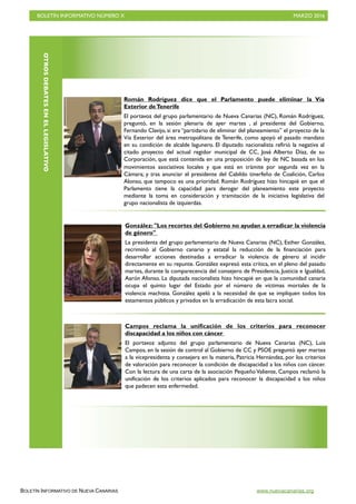 BOLETÍN INFORMATIVO NÚMERO X	

 MARZO 2016
	

BOLETÍN INFORMATIVO DE NUEVA CANARIAS www.nuevacanarias.org
OTROSDEBATESENELLEGISLATIVO
Román Rodríguez dice que el Parlamento puede eliminar la Vía
Exterior deTenerife
El portavoz del grupo parlamentario de Nueva Canarias (NC), Román Rodríguez,
preguntó, en la sesión plenaria de ayer martes , al presidente del Gobierno,
Fernando Clavijo, si era “partidario de eliminar del planeamiento” el proyecto de la
Vía Exterior del área metropolitana de Tenerife, como apoyó el pasado mandato
en su condición de alcalde lagunero. El diputado nacionalista refirió la negativa al
citado proyecto del actual regidor municipal de CC, José Alberto Díaz, de su
Corporación, que está contenida en una proposición de ley de NC basada en los
movimientos asociativos locales y que está en trámite por segunda vez en la
Cámara; y tras anunciar el presidente del Cabildo tinerfeño de Coalición, Carlos
Alonso, que tampoco es una prioridad. Román Rodríguez hizo hincapié en que el
Parlamento tiene la capacidad para derogar del planeamiento este proyecto
mediante la toma en consideración y tramitación de la iniciativa legislativa del
grupo nacionalista de izquierdas.
González: "Los recortes del Gobierno no ayudan a erradicar la violencia
de género"
La presidenta del grupo parlamentario de Nueva Canarias (NC), Esther González,
recriminó al Gobierno canario y estatal la reducción de la financiación para
desarrollar acciones destinadas a erradicar la violencia de género al incidir
directamente en su repunte. González expresó esta crítica, en el pleno del pasado
martes, durante la comparecencia del consejero de Presidencia, Justicia e Igualdad,
Aarón Afonso. La diputada nacionalista hizo hincapié en que la comunidad canaria
ocupa el quinto lugar del Estado por el número de víctimas mortales de la
violencia machista. González apeló a la necesidad de que se impliquen todos los
estamentos públicos y privados en la erradicación de esta lacra social.
Campos reclama la unificación de los criterios para reconocer
discapacidad a los niños con cáncer
El portavoz adjunto del grupo parlamentario de Nueva Canarias (NC), Luis
Campos, en la sesión de control al Gobierno de CC y PSOE preguntó ayer martes
a la vicepresidenta y consejera en la materia, Patricia Hernández, por los criterios
de valoración para reconocer la condición de discapacidad a los niños con cáncer.
Con la lectura de una carta de la asociación Pequeño Valiente, Campos reclamó la
unificación de los criterios aplicados para reconocer la discapacidad a los niños
que padecen esta enfermedad.
 