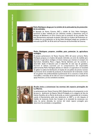 BOLETÍN INFORMATIVO NÚMERO X	

 MARZO 2016
	

25
OTROSDEBATESENELLEGISLATIVO
Pedro Rodríguez aboga por la revisión de la anticuada ley de protección
de los animales
El diputado de Nueva Canarias (NC) y alcalde de Guía, Pedro Rodríguez,
reconoció la labor realizada por los colectivos sociales y estamentos como el
albergue de Bañaderos, en Gran Canaria, para la proteción de los animales. Tras
este planteamiento, expresado el pasado miércoles en el pleno del Parlamento en
el debate de una proposición no de ley, Pedro Rodríguez abogó por actualizar la
anticuada Ley 8/1991, de 30 de abril, de Protección de los Animales de Canarias.
Pedro Rodríguez propone medidas para potenciar la agricultura
ecológica
El prtavoz parlamentario de Nueva Canarias (NC) del sector primario, Pedro
Rodríguez, propuso, en el pleno del pasado miércoles, una serie de medidas para
potenciar la agricultura ecológica al mismo tiempo que interesó al consejero de
Agricultura, Ganadería, Pesca y Aguas, Narvay Quintero, por las acciones a
desarrollar desde el Ejecutivo para el desarrollo de este tipo de ganadería.
Durante el debate suscitado por la comparecencia del responsable
gubernamental, Pedro Rodríguez planteó, en relación a la agricultura, la necesidad
de agilizar la cadena de distribución, el impulso de una política de precios racional,
la promociòn de la variedad de productos, la dinamización de la demanda a través
de una gestión más profesionalizada, la potenciación de su consumo a través de los
mercadillos y mercados de las islas así como la implementación de una políitca de
apoyo financiero y en los comedores escolares.
Acuña insta a consensuar las normas del espacio protegido de
La Marina
La parlamentaria por Nueva Canarias (NC), Gladys Acuña, en la proposición no de
ley para la declaración de Espacio Natural Protegido, en la categoría de Sitio de
Interés Científico, de La Marina de Arrecife, se mostró sorprendida de la iniciativa
cuando el Ayuntamiento pidió esta declaración en 2007 y un año después, el
Cabildo de Lanzarote. Acuña hizo hincapié en la necesidad de consensuar, con
todas las partes afectadas, las normas del citado espacio protegido para
determinar las actividades a compatibilizar.
PRENSA
 