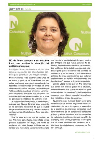BOLETÍN INFORMATIVO NÚMERO X	

 MARZO 2016
	

3
NC de Telde convoca a su ejecutiva
local para analizar la situación del
gobierno municipal
La organización nacionalista iniciará una
ronda de contactos con otras fuerzas polí-
ticas para garantizar una mayoría amplia
Nueva Canarias Telde celebrará este lunes 14
de marzo, a partir de las 20.00 horas, una eje-
cutiva local donde sus miembros analizarán los
recientes acontecimientos producidos en torno
al Gobierno municipal, después de que Más por
Telde decidiera abandonar el mismo. La forma-
ción nacionalista estudiará sus posiciones así
como las acciones que emprenderá en la línea
de garantizar la estabilidad del Gobierno local.
La vicepresidenta del partido, Celeste López,
expresa que “Nueva Canarias sigue creyendo
en la perentoria necesidad de que la ciudad
tenga un Gobierno estable y centrado en resol-
ver las muchas dificultades que Telde está atra-
vesando”.
“Una de esas acciones que se plantean es
que NC inicie, como fuerza más votada en las
pasadas Elecciones de mayo, una ronda de
contactos con otras fuerzas políticas para ga-
rantizar una mayoría lo suficientemente amplia
que permita la estabilidad del Gobierno munici-
pal, principio este que Nueva Canarias ha de-
fendido desde el mismo comienzo del mandato.
Los problemas de la ciudad necesitan esa esta-
bilidad para que su Gobierno esté centrado en
resolverlos y no en pulsos o posicionamientos
políticos de otras organizaciones que pudieran
desestabilizar el normal funcionamiento del
Ayuntamiento”, asegura la dirigente nacionalista.
Celeste López indica que “en NC opinamos
que dentro del análisis global de la situación,
también tenemos que buscar las fórmulas para
revisar el nivel de consecución de los objetivos
marcados como básicos o prioritarios en el pac-
to e incluidos en el plan de gobierno”.
“Igualmente esas fórmulas deben servir para
revisar todos los asuntos mejorables en el fun-
cionamiento del pacto, incluyendo la evaluación
de la gestión de las diferentes concejalías y del
comportamiento de los concejales y concejalas
y de su grado de respuesta ante las demandas
de cada área de gobierno, siempre con el fin de
avanzar y hacer un mayor esfuerzo si cabe para
que las cosas funcionen bien pensando en el
interés de los ciudadanos y ciudadanas de Tel-
de”, concluyó.
NOTICIAS DE T e l d e
OTROS ARTÍCULOS
 