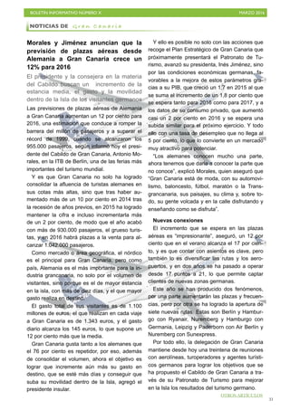 BOLETÍN INFORMATIVO NÚMERO X	

 MARZO 2016
	

31
Morales y Jiménez anuncian que la
previsión de plazas aéreas desde
Alemania a Gran Canaria crece un
12% para 2016
El presidente y la consejera en la materia
del Cabildo buscan un incremento de la
estancia media, el gasto y la movilidad
dentro de la Isla de los visitantes germanos
Las previsiones de plazas aéreas de Alemania
a Gran Canaria aumentan un 12 por ciento para
2016, una estimación que conduce a romper la
barrera del millón de pasajeros y a superar el
récord de 1999, cuando se alcanzaron los
955.000 pasajeros, según informó hoy el presi-
dente del Cabildo de Gran Canaria, Antonio Mo-
rales, en la ITB de Berlín, una de las ferias más
importantes del turismo mundial.
Y es que Gran Canaria no solo ha logrado
consolidar la afluencia de turistas alemanes en
sus cotas más altas, sino que tras haber au-
mentado más de un 10 por ciento en 2014 tras
la recesión de años previos, en 2015 ha logrado
mantener la cifra e incluso incrementarla más
de un 2 por ciento, de modo que el año acabó
con más de 930.000 pasajeros, el grueso turis-
tas, y en 2016 habrá plazas a la venta para al-
canzar 1.042.000 pasajeros.
Como mercado o área geográfica, el nórdico
es el principal para Gran Canaria, pero como
país, Alemania es el más importante para la in-
dustria grancanaria, no solo por el volumen de
visitantes, sino porque es el de mayor estancia
en la isla, con más de diez días, y el que mayor
gasto realiza en destino.
El gasto total de sus visitantes es de 1.100
millones de euros, el que realizan en cada viaje
a Gran Canaria es de 1.343 euros, y el gasto
diario alcanza los 145 euros, lo que supone un
12 por ciento más que la media.
Gran Canaria gusta tanto a los alemanes que
el 76 por ciento es repetidor, por eso, además
de consolidar el volumen, ahora el objetivo es
lograr que incremente aún más su gasto en
destino, que se esté más días y conseguir que
suba su movilidad dentro de la Isla, agregó el
presidente insular.
Y ello es posible no solo con las acciones que
recoge el Plan Estratégico de Gran Canaria que
próximamente presentará el Patronato de Tu-
rismo, avanzó su presidenta, Inés Jiménez, sino
por las condiciones económicas germanas, fa-
vorables a la mejora de estos parámetros gra-
cias a su PIB, que creció un 1,7 en 2015 al que
se suma el incremento de un 1,8 por ciento que
se espera tanto para 2016 como para 2017, y a
los datos de su consumo privado, que aumentó
casi un 2 por ciento en 2016 y se espera una
subida similar para el próximo ejercicio. Y todo
ello con una tasa de desempleo que no llega al
5 por ciento, lo que lo convierte en un mercado
muy atractivo para potenciar.
“Los alemanes conocen mucho una parte,
ahora tenemos que darle a conocer la parte que
no conoce”, explicó Morales, quien aseguró que
“Gran Canaria está de moda, con su automovi-
lismo, baloncesto, fútbol, maratón o la Trans-
grancanaria, sus paisajes, su clima y, sobre to-
do, su gente volcada y en la calle disfrutando y
enseñando como se disfruta”.
Nuevas conexiones
El incremento que se espera en las plazas
aéreas es “impresionante”, aseguró, un 12 por
ciento que en el verano alcanza el 17 por cien-
to, y es que contar con asientos es clave, pero
también lo es diversificar las rutas y los aero-
puertos, y en dos años se ha pasado a operar
desde 17 puntos a 21, lo que permite captar
clientes de nuevas zonas germanas.
Este año se han producido dos fenómenos,
por una parte aumentarán las plazas y frecuen-
cias, pero por otra se ha logrado la apertura de
siete nuevas rutas. Estas son Berlín y Hambur-
go con Ryanair, Nuremberg y Hamburgo con
Germania, Leipzig y Paderborn con Air Berlín y
Nuremberg con Sunexpress.
Por todo ello, la delegación de Gran Canaria
mantiene desde hoy una treintena de reuniones
con aerolíneas, turoperadores y agentes turísti-
cos germanos para lograr los objetivos que se
ha propuesto el Cabildo de Gran Canaria a tra-
vés de su Patronato de Turismo para mejorar
en la Isla los resultados del turismo germano.
NOTICIAS DE G r a n C a n a r i a
OTROS ARTÍCULOS
 