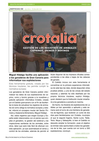 BOLETÍN INFORMATIVO NÚMERO X	

 MARZO 2016
	

BOLETÍN INFORMATIVO DE NUEVA CANARIAS www.nuevacanarias.org
Miguel Hidalgo facilita una aplicación
a los ganaderos de Gran Canaria para
informatizar sus explotaciones
Esta herramienta gratuita, creada por los
técnicos insulares, les permite cumplir la
normativa europea
Los ganaderos de Gran Canaria podrán infor-
matizar los datos de sus explotaciones de ca-
prino, ovino y bovino gracias a la novedosa y
gratuita aplicación informática Crotalia, creada
por el Cabildo grancanario con el fin de facilitar-
les la tarea de actualizar los registros de anima-
les tal como obliga la normativa europea y esta-
tal, informó el consejero insular del Sector Pri-
mario y Soberanía Alimentaria, Miguel Hidalgo.
Así, estos registros que exigen Europa y Es-
paña están relacionados con el pienso que em-
plea el ganadero, la gestión del estiércol y las
inspecciones sanitarias de los animales, entre
otros, labor que será más fácil de efectuar con
esta aplicación, ya que automatizará el censo y
control de los animales, además de permitir al
titular disponer de los impresos oficiales corres-
pondientes a las altas o bajas de las cabezas
de ganado.
El Cabildo innova con esta herramienta al
convertirse en la primera experiencia informáti-
ca de este tipo las islas, donde despuntan otras
pruebas pilotos, y una de las únicas del estado
nacional, y además ha sido diseñada por los
propios técnicos insulares, explicó Hidalgo,
quien destacó que la Institución insular enseña-
rá a los ganaderos a ponerla en marcha.
De hecho, los titulares de explotaciones de La
Aldea ya han aprendido a aplicarla y esta se-
mana será el turno de una treintena de ganade-
ros de Agüimes, que recibirán un curso de dos
días para familiarizarse con Crotalia, municipio
al que le seguirá Ingenio, Santa Lucía, Telde,
Teror, Moya y Valsequillo, si bien el Cabildo no
descarta ampliar la formación, pues el objetivo
es brindar esta oportunidad a todos los ganade-
ros de la Isla, que cuenta con en torno a 500
explotaciones, concluyó.
NOTICIAS DE G r a n C a n a r i a
OTROS ARTÍCULOS
 
