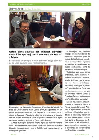 BOLETÍN INFORMATIVO NÚMERO X	

 MARZO 2016
	

33
García Brink apuesta por impulsar proyectos
sostenibles que mejoren la economía de Artenara
y Tejeda
El consejero de Energía e I+D+i brinda el apoyo del Cabil-
do de Gran Canaria a sus representantes
El consejero de Desarrollo Económico, Energía e I+D+i del Ca-
bildo de Gran Canaria, Raúl García Brink, ha apostado por im-
pulsar proyectos sostenibles que mejoren la conectividad física y
digital de Artenara y Tejeda, la eficiencia energética y la financia-
ción de ambos municipios, para lo que ha ofrecido a sus repre-
sentantes la colaboración de la Corporación Insular.
“Ambos municipios sufren la brecha digital de manera bastante
clara”, admitió García Brink, quien indicó que eso limita sus posi-
bilidades de crecimiento y que el Cabildo hará cuanto esté en su
mano para ayudarles.
El consejero hizo también
hincapié en la importancia de
potenciar proyectos para la
mejora de la eficiencia energé-
tica o la búsqueda de ingresos
adicionales aprovechando re-
cursos endógenos, como la
naturaleza o la arqueología.
“Está claro que tienen serios
problemas, pero estamos in-
tentado establecer puentes,
aparte de tomar nota y hacer-
nos eco de sus reivindicacio-
nes como municipios cumbre-
ros”, añadió García Brink tras
sendas reuniones en las que
sus alcaldes, Roberto García y
Francisco Perera, le plantearon
una “problemática compleja”.
En sus respectivos encuen-
tros con el consejero, García y
Perera manifestaron que Arte-
nara y Tejeda tienen en común
múltiples dificultades deriva-
das de la escasez y dispersión
de sus poblaciones, proble-
mas para la búsqueda de fi-
nanciación y el aislamiento,
que a menudo se traducen en
la existencia de instalaciones
insuficientes u obsoletas.
NOTICIAS DE G r a n C a n a r i a
OTROS ARTÍCULOSPRENSA
 