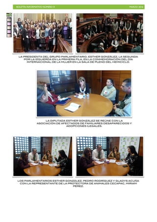 BOLETÍN INFORMATIVO NÚMERO X	

 MARZO 2016
	

55
LA PRESIDENTA DEL GRUPO PARLAMENTARIO, ESTHER GONZÁLEZ, LA SEGUNDA
POR LA IZQUIERDA EN LA PRIMERA FILA, EN LA CONMEMORACIÓN DEL DÍA
INTERNACIONAL DE LA MUJER EN LA SALA DE PLENO DEL HEMICICLO.
LA DIPUTADA ESTHER GONZÁLEZ SE REÚNE CON LA
ASOCIACIÓN DE AFECTADOS DE FAMILIARES DESAPARECIDOS Y
ADOPCIONES ILEGALES.
LOS PARLAMENTARIOS ESTHER GONZÁLEZ, PEDRO RODRÍGUEZ Y GLADYS ACUÑA
CON LA REPRESENTANTE DE LA PROTECTORA DE ANIMALES CECAPAC, MIRIAM
PÉREZ.
 