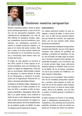 BOLETÍN INFORMATIVO NÚMERO X	

 MARZO 2016
	

BOLETÍN INFORMATIVO DE NUEVA CANARIAS www.nuevacanarias.org
Resulta imposible justificar, desde la óptica
de los intereses generales, lo que se ha he-
cho con los aeropuertos españoles. Unas
infraestructuras capitalizadas, con más de
200 millones de pasajeros anuales, segu-
ras, competitivas, que dan beneficios y que,
además, son estratégicas teniendo en
cuenta el modelo productivo español y el
peso en el mismo del sector turístico. Más
aún, si cabe, en el caso canario, donde son
tan relevantes en el movimiento de perso-
nas y mercancías, tanto interno como con
el resto del mundo.
El origen de esta decisión se remonta al
año 2010 cuando la Troika expuso al en-
tonces presidente José Luis Rodríguez Za-
patero un listado de obligaciones, entre las
que se encontraban determinadas subidas
de impuestos, la reforma laboral, la venta
de los aeropuertos y, asimismo, la privati-
zación de la Organización Nacional de Lo-
terías y Apuestas del Estado (Onlae).
El Gobierno de Mariano Rajoy, obediente a la
ruta marcada por la Troika, procedió, en fe-
brero de 2015, a privatizar el 49% de Aero-
puertos Españoles y Navegación Aérea (AE-
NA). A un precio ridículo, como confirma el
hecho de que un año después se haya dupli-
cado el valor de las acciones. Un negocio re-
dondo para quienes, de forma preselecciona-
da, se pudieron quedar con AENA. Un pési-
mo negocio para el interés de la mayoría.
Especuladores
Un valioso patrimonio público ha sido en-
tregado, a precio de saldo, a manos priva-
das –con un 28% de las acciones adquiri-
das por fondos de inversión, por especula-
dores- por los que siempre están dando
lecciones de patriotismo.
En el pensamiento neoliberal encaja perfec-
tamente esta filosofía, que en modo alguno
comparto. Esa máxima de socializar las
pérdidas y privatizar los beneficios. Es de-
cir, que el Estado se haga cargo de empre-
sas y servicios ruinosos (como ejemplo, las
autopistas de peaje) y, por el contrario, que
el mundo privado haga suyas estructuras
públicas exitosas y rentables. Este es el ca-
so de AENA. No es el primero, acordémo-
nos de lo que sucedió con Telefónica, En-
desa, Repsol y Tabacalera.
Se trata de una inmoralidad. Esta privatiza-
ción de los rentables aeropuertos españo-
les y canarios, este traspaso al sector pri-
vado de una de las mejores redes aeropor-
tuarias del mundo, no tiene la menor justifi-
cación. Salvo la de debilitar, una vez más,
lo público, el interés general y beneficiar a
una minoría.
El daño causado es enorme. A los trabaja-
dores y trabajadoras aeroportuarios, a la
ciudadanía y a los intereses de la economía
española. Canarias lo sufre de manera es-
pecial por el papel que tienen los aeródro-
OPINIÓN
RODRÍGUEZ
R O M Á N
Gestionar nuestros aeropuertos
 