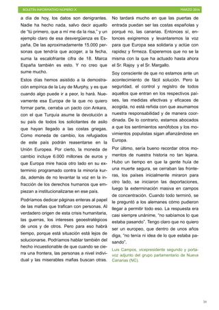 BOLETÍN INFORMATIVO NÚMERO X	

 MARZO 2016
	

59
a día de hoy, los datos son denigrantes.
Nadie ha hecho nada, salvo decir aquello
de “tú primero, que a mí me da la risa,” y un
ejemplo claro de esa desvergüenza es Es-
paña. De las aproximadamente 15.000 per-
sonas que tendría que acoger, a la fecha,
suma la escalofriante cifra de 18. Marca
España también es esto. Y no creo que
sume mucho.
Estos días hemos asistido a la demostra-
ción empírica de la Ley de Murphy, y es que
cuando algo puede ir a peor, lo hará. Nue-
vamente esa Europa de la que no quiero
formar parte, cerraba un pacto con Ankara,
con el que Turquía asume la devolución a
su país de todos los solicitantes de asilo
que hayan llegado a las costas griegas.
Como moneda de cambio, los refugiados
de este país podrán reasentarse en la
Unión Europea. Por cierto, la moneda de
cambio incluye 6.000 millones de euros y
que Europa mire hacia otro lado en su ex-
terminio programado contra la minoría kur-
da, además de no levantar la voz en la in-
fracción de los derechos humanos que em-
piezan a institucionalizarse en ese país.
Podríamos dedicar páginas enteras al papel
de las mafias que trafican con personas. Al
verdadero origen de esta crisis humanitaria,
las guerras, los intereses geoestratégicos
de unos y de otros. Pero para eso habrá
tiempo, porque está situación está lejos de
solucionarse. Podríamos hablar también del
hecho incuestionable de que cuando se cie-
rra una frontera, las personas a nivel indivi-
dual y las miserables mafias buscan otras.
No tardará mucho en que las puertas de
entrada puedan ser las costas españolas y
porqué no, las canarias. Entonces sí, en-
tonces exigiremos y levantaremos la voz
para que Europa sea solidaria y actúe con
rapidez y firmeza. Esperemos que no se la
misma con la que ha actuado hasta ahora
el Sr. Rajoy y el Sr. Margallo.
Soy consciente de que no estamos ante un
acontecimiento de fácil solución. Pero la
seguridad, el control y registro de todos
aquellos que entran en los respectivos paí-
ses, las medidas efectivas y eficaces de
acogida, no está reñida con que asumamos
nuestra responsabilidad y de manera coor-
dinada. De lo contrario, estamos abocados
a que los sentimientos xenófobos y los mo-
vimientos populistas sigan afianzándose en
Europa.
Por último, sería bueno recordar otros mo-
mentos de nuestra historia no tan lejana.
Hubo un tiempo en que la gente huía de
una muerte segura, se cerraban las fronte-
ras, los países inicialmente miraron para
otro lado, se iniciaron las deportaciones,
luego la exterminación masiva en campos
de concentración. Cuando todo terminó, se
le preguntó a los alemanes cómo pudieron
llegar a permitir todo eso. La respuesta era
casi siempre unánime, “no sabíamos lo que
estaba pasando”. Tengo claro que no quiero
ser un europeo, que dentro de unos años
diga, “no tenía ni idea de lo que estaba pa-
sando”.
Luis Campos, vicepresidente segundo y porta-
voz adjunto del grupo parlamentario de Nueva
Canarias (NC).
 