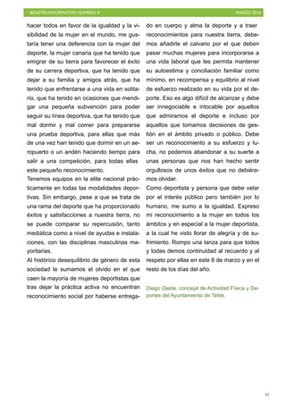 BOLETÍN INFORMATIVO NÚMERO X	

 MARZO 2016
	

61
hacer todos en favor de la igualdad y la vi-
sibilidad de la mujer en el mundo, me gus-
taría tener una deferencia con la mujer del
deporte, la mujer canaria que ha tenido que
emigrar de su tierra para favorecer el éxito
de su carrera deportiva, que ha tenido que
dejar a su familia y amigos atrás, que ha
tenido que enfrentarse a una vida en solita-
rio, que ha tenido en ocasiones que mendi-
gar una pequeña subvención para poder
seguir su línea deportiva, que ha tenido que
mal dormir y mal comer para prepararse
una prueba deportiva, para ellas que más
de una vez han tenido que dormir en un ae-
ropuerto o un andén haciendo tiempo para
salir a una competición, para todas ellas
este pequeño reconocimiento.
Tenemos equipos en la elite nacional prác-
ticamente en todas las modalidades depor-
tivas. Sin embargo, pese a que se trata de
una rama del deporte que ha proporcionado
éxitos y satisfacciones a nuestra tierra, no
se puede comparar su repercusión, tanto
mediática como a nivel de ayudas e instala-
ciones, con las disciplinas masculinas ma-
yoritarias.
Al histórico desequilibrio de género de esta
sociedad le sumamos el olvido en el que
caen la mayoría de mujeres deportistas que
tras dejar la práctica activa no encuentran
reconocimiento social por haberse entrega-
do en cuerpo y alma la deporte y a traer
reconocimientos para nuestra tierra, debe-
mos añadirle el calvario por el que deben
pasar muchas mujeres para incorporarse a
una vida laboral que les permita mantener
su autoestima y conciliación familiar como
mínimo, en recompensa y equilibrio al nivel
de esfuerzo realizado en su vida por el de-
porte. Eso es algo difícil de alcanzar y debe
ser innegociable e intocable por aquellos
que admiramos el deporte e incluso por
aquellos que tomamos decisiones de ges-
tión en el ámbito privado o público. Debe
ser un reconocimiento a su esfuerzo y lu-
cha, no podemos abandonar a su suerte a
unas personas que nos han hecho sentir
orgullosos de unos éxitos que no debiéra-
mos olvidar.
Como deportista y persona que debe velar
por el interés público pero también por lo
humano, me sumo a la igualdad. Expreso
mi reconocimiento a la mujer en todos los
ámbitos y en especial a la mujer deportista,
a la cual he visto llorar de alegría y de su-
frimiento. Rompo una lanza para que todos
y todas demos continuidad al recuerdo y al
respeto por ellas en este 8 de marzo y en el
resto de los días del año.
Diego Ojeda, concejal de Actividad Física y De-
portes del Ayuntamiento de Telde.
 
