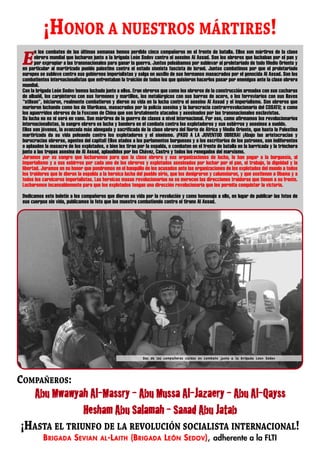 ¡HONOR A NUESTROS MÁRTIRES!
       n los combates de las últimas semanas hemos perdido cinco compañeros en el frente de batalla. Ellos son mártires de la clase

 E     obrera mundial que lucharon junto a la brigada León Sedov contra el asesino Al Assad. Son los obreros que luchaban por el pan y
       por expropiar a las transnacionales para ganar la guerra. Juntos peleábamos por sublevar al proletariado de todo Medio Oriente y
 en particular al martirizado pueblo palestino contra el estado sionista fascista de Israel. Juntos combatimos por que el proletariado
 europeo se subleve contra sus gobiernos imperialistas y salga en auxilio de sus hermanos masacrados por el genocida Al Assad. Son los
 combatientes internacionalistas que enfrentaban la traición de todos los que quisieron hacerlos pasar por enemigos ante la clase obrera
 mundial.
 Con la brigada León Sedov hemos luchado junto a ellos. Eran obreros que como los obreros de la construcción armados con sus cucharas
 de albañil, los carpinteros con sus formones y martillos, los metalúrgicos con sus barras de acero, o los ferroviarios con sus llaves
 “stilson”, iniciaron, realmente combatieron y dieron su vida en la lucha contra el asesino Al Assad y el imperialismo. Son obreros que
 murieron luchando como los de Marikana, masacrados por la policía asesina y la burocracia contrarrevolucionaria del COSATU; o como
 los aguerridos obreros de la Foxconn de China que son brutalmente atacados y asesinados por las transnacionales esclavistas.
 Su lucha no es ni será en vano. Son mártires de la guerra de clases a nivel internacional. Por eso, como afirmamos los revolucionarios
 internacionalistas, la sangre obrera es lucha y bandera en el combate contra los explotadores y sus esbirros y asesinos a sueldo.
 Ellos son jóvenes, la avanzada más abnegada y sacrificada de la clase obrera del Norte de África y Medio Oriente, que hasta la Palestina
 martirizada da su vida peleando contra los explotadores y el sionismo. ¡PASO A LA JUVENTUD OBRERA! ¡Abajo las aristocracias y
 burocracias obreras, agentes del capital! Ellos atados a los parlamentos burgueses y a los escritorios de los patrones, son indiferentes
 o aplauden la masacre de los explotados, o bien les tiran por la espalda, o combaten en el frente de batalla en la barricada y la trinchera
 junto a las tropas asesina de Al Assad, aplaudidos por los Chávez, Castro y todos los renegados del marxismo.
 Juramos por su sangre que lucharemos para que la clase obrera y sus organizaciones de lucha, le han pagar a la burguesía, al
 imperialismo y a sus esbirros por cada uno de los obreros y explotados asesinados por luchar por el pan, el trabajo, la dignidad y la
 libertad. Juramos en su honor que pondremos en el banquillo de los acusados ante las organizaciones de los explotados del mundo a todos
 los traidores que le dieron la espalda a la heroica lucha del pueblo sirio, que los denigraron y calumniaron, y que sostienen a Obama y a
 todos los carniceros imperialistas. Las heroicas masas revolucionarias no se merecen las direcciones traidoras que tienen a su frente.
 Lucharemos incansablemente para que los explotados tengan una dirección revolucionaria que les permita conquistar la victoria.

 Dedicamos este boletín a los compañeros que dieron su vida por la revolución y como homenaje a ello, en lugar de publicar las fotos de
 sus cuerpos sin vida, publicamos la foto que los muestra combatiendo contra el tirano Al Assad.




                                                             Dos de los compañeros caídos en combate junto a la brigada Leon Sedov




COMPAÑEROS:
       Abu­Mwawyah­Al-Massry­-­Abu­Mussa­Al-Jazaery­-­Abu­Al-Qayss­
                 Hesham­Abu­Salamah­-­Sanad­Abu­Jatab
¡HASTA EL TRIUNFO DE LA REVOLUCIÓN SOCIALISTA INTERNACIONAL!
           B RIGADA S EVIAN             AL -L AITH     (B RIGADA L EÓN S EDOV ), adherente a la FLTI
 