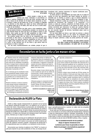 Boletín Mohammed Bouazizi                                                                                                                            5


            S
    LAS HERA                                        Las Heras, Santa Cruz
                                                               27-10-2012
                                                                                triunfamos allá, nosotros estaremos en mejores condiciones para
                                                                                triunfar por nuestras demandas.
             A
    ARGENTIN                          Quiero saludar a todos los com-
                                                                                   Un fuerte abrazo a mis compañeros que dejan todo en el campo de
                                                                                batalla de Siria que demuestran que somos millones de obreros y
                    pañeros que están realizando el acto-festival en            oprimidos que no tenemos un precio y que no estamos dispuestos a
 apoyo a nuestros compañeros de Siria que están muriendo todos los              quebrarnos y vamos a pelear hasta lo último por conquistar el pan.
 días a manos de ese dictador de Al Assad. Quiero mandarles un fuer-               Repudio totalmente a todas las corrientes que se llenan la boca
 te abrazo a todos los que pelean por el pan, el trabajo, la dignidad           hablando de “socialismo” del “clasismo” y la “revolución” y no
 y la libertad en Siria desde acá, desde Las Heras militarizada bajo            mueven un dedo por nuestros compañeros de Medio Oriente, mien-
 un régimen igual que el de Videla, pero esta vez con la careta demo-           tras otros directamente sostienen a ese asesino de Assad. Son las
 crática de los Kirchner.                                                       mismas corrientes que silenciaron la pelea por nuestra libertad,
    Yo estuve preso durante tres años junto a cinco compañeros, sopor-          mientras le enviaban condolencias a la familia del policía Saya-
 tando las peores torturas y humillaciones, enviados a la cárcel por esa        go, ese conocido represor de obreros, haciéndolo pasar como un
 jueza fascista Ruata de Leone que hoy le ha pasado la posta al juez            “compañero trabajador”.
 Quelín. Como sucede con más de 6000 compañeros en todo el país,                   Por eso llamo desde Las Heras a que todos los obreros y jóvenes
 nosotros seguimos procesados y sin poder movernos del pueblo.                  estudiantes combativos tomen en sus manos las propuestas que
    Me acuerdo cuando veía las fotos de los compañeros que eran                 hacen desde el Comité Internacional de Apoyo a las masas Sirias
 torturados en Abu Graib y en Guantánamo, que eran tratados igual               ¡Abajo Al Assad! ¡Libertad a todos los presos políticos del mundo!
 que lo hacían con nosotros. Nuestros compañeros en Siria y en toda
 la región están peleando para que ninguno de nuestra clase vuelva                                        Darío Catrihuala, ex preso político durante
 a sufrir lo que sufrimos acá en Las Heras y que sufren miles de                                 tres años a manos de las petroleras y los Kirchner.
 hermanos en todo el planeta.                                                                     Hoy estoy procesado y sin poder salir de Las Heras
    Por eso estoy incondicionalmente con ustedes, porque sé que si




                         Secundarios en lucha junto a las masas sirias
    Nosotros somos del comité de secunda-      empresas imperialistas en defensa de                 Queridos combatientes:
 rios en apoyo a las masas sirias de Argen-    su educación. Como los estudiantes espa-
 tina. Este comité surge en medio de una       ñoles que se enfrentan a su propia burgue-        Somos del colegio Antonio Devoto. Les queremos contar
 gran lucha de los estudiantes secundarios     sía imperialista. Y seguimos el camino de         que nuestro colegio ha sido tomado. Nos enteramos de su
 contra el ataque hacia la educación públi-    nuestros hermanos chilenos que desde la           lucha y queremos ayudarlos con su revolución. Les esta-
 ca comandado desde las multinacionales        ASES adhieren al comité internacional en          mos escribiendo esta carta para alentarlos por las pro-
 que como bien sabemos son las que             apoyo a las masas sirias.                         testas que están haciendo en Siria. Nos estuvimos infor-
 comandan el genocidio en Siria.                                                                 mando sobre lo que les está pasando y nos impactó
                                               Buscamos romper el gran silencio que hay          mucho.
 En el momento que los estudiantes lucha-      a nivel mundial por parte de los medios de        Nuestro colegio estuvo tomado por 20 días porque nos
 ban tomando 60 colegios nosotros como         comunicación y muchas organizaciones              querían cambiar el titulo para que tenga menos valor, y
 comité recorrimos las tomas levantando        internacionales que se hacen llamar “revo-        para que el día de mañana en nuestro trabajo nos paguen
 las banderas de la revolución Siria, en       lucionarios” o que están del lado de los          menos. También cuando marchamos hacia el ministerio
 defensa, en apoyo y para romper el silen-     trabajadores.                                     de educación, todos los compañeros de nuestro colegio
 cio.                                                                                            estuvieron de acuerdo con marchar al lado de la bandera
                                               ¡Peleamos porque la revolución de Siria,
 Nosotros tomamos su lucha en nuestras         del Norte de África y de Medio Oriente            en apoyo a las masas sirias. Y ahora nosotros, estudiantes
 manos porque estamos combatiendo al           triunfe! Porque ¡Su lucha es nuestra              del Antonio Devoto, estuvimos pegando afiches por el fes-
 mismo enemigo. Somos parte de la juven-       lucha! ¡Muerte al imperialismo genocida!          tival del día 27 de octubre.
 tud que a nivel internacional, combate                                                          ¡Desde Buenos Aires apoyamos su lucha!
 contra el ataque de los capitalistas, como       Comité de secundarios en apoyo a las
 los estudiantes en México que reconocien-                                masas sirias                         Estudiantes del Colegio Antonio Devoto
   do al enemigo le secuestran los micros a                                 26-10-12                                                     27/10/2012




      Declaración de HIJOS La Plata
     HIJOS La Plata repudia enérgicamente la represión de las fuerzas
 del régimen dictatorial al pueblo sirio y se solidariza con su lucha en
 contra del mismo. Denunciamos la persecución, los bombardeos, los              seguir ejemplificadoramente a quienes no callan ante los atropellos
 campos de concentración y de tortura que están llenando de muerte a            contra la clase trabajadora.
 los sectores populares sirios. Al mismo tiempo nos pronunciamos por la            Es por esto que nos haremos presentes en el Acto Festival del próxi-
 libertad del pueblo sirio a desarrollar su camino de lucha por una socie-      mo 27 de Octubre en el Centro Cultural del Hospital Borda y llamamos
 dad libre y no atada a los intereses de la dictadura local ni del imperia-     a todas las organizaciones políticas, sindicales, estudiantiles, de dere-
 lismo, intereses que no dejan de oprimir al pueblo.                            chos humanos, sociales y culturales, así como a toda persona sensible
                                                                                a esta causa, a unirse a la lucha para parar el genocidio en Siria que ya
    En el marco de las acciones por la visibilización del genocidio sirio los   se ha cobrado la vida de más de 300.000 hombres, niños y mujeres.
 compañeros de Democracia Obrera están siendo perseguidos y amena-
 zados políticamente. Por lo tanto no es nuevo ver cómo se ejercen por                        Por la autodeterminación de los pueblos!
 parte del “gobierno nacional y popular” mecanismos de persecución a                              Abajo el régimen dictatorial sirio!
 las organizaciones que no se alinean y se mantienen en pie de lucha.
                                                                                             Luchemos para frenar el genocidio en Siria!
    Denunciamos que mientras el gobierno K de “DDHH” no mueve un                            Basta de perseguir a los luchadores populares!
 pelo para exponer lo que está sucediendo en Siria, se encarga de per-                                       20/10/2012
 