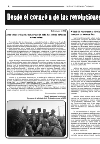 6                                                                                                       Boletín Mohammed Bouazizi




Desde­el­corazó n­de­las­revoluciones
                                                                             26 de octubre de 2012
                                                                                                              A TODOS LOS PRESENTES EN EL FESTIVAL
A los todos los que se solidarizan en este día con las heroicas                                               EN APOYO A LAS MASAS DE S IRIA :
                         masas sirias:                                                                            Les transmitimos nuestro saludo revolu-
                                                                                                             cionario desde Libia y Siria. Saludamos todos
   Venimos de diez días de arduo combate en una ciudad localizada en la frontera con Turquía. En             los esfuerzos y acciones que hacen ustedes en
la última batalla allí, gracias al accionar del alto mando del Ejército Sirio Libre, los perros de Bas-      apoyo a la lucha que estamos dando acá. Dia-
har nos martirizaron a dos compañeros e hirieron a más de 6 de nuestra brigada. Ya llevamos 4                riamente nos llegan noticias de sus combates,
mártires en menos de un mes. Nuestros muertos son parte de las decenas de miles asesinados por               sus peleas, sus actividades, enfrentando a los
el chacal Al-Assad que hace el “trabajo sucio” de todas las potencias imperialistas del planeta.             aliados de quienes combatimos nosotros hoy.
   Por otra parte, alardeando de tener un poderío militar que jamás desplegaron, los comandantes             Combaten contra el gobierno de Argentina,
del ELS mintieron descaradamente y nos llevaron a una trampa mortal en la que nos dejaron solos              que mientras usa a su policía para custodiar la
como carne de cañón. Pero no sólo eso… también filmaron, como de costumbre, a sus hombres dis-               embajada siria, la misma policía y la justicia
parando balas desde la retaguardia que hirieron a nuestros compañeros. Y luego, sin una gota de              persiguen a los revolucionarios luchadores de
vergüenza, subieron esos videos a internet alagándose hipócritamente de ser ellos quienes comba-             Argentina. Combaten contra los sirios-argenti-
tían...                                                                                                      nos que son parte de la pandilla de Bashar al-
                                                                                                             kalb. Pero también combaten contra todos
   A pesar de todo eso pudimos liberar en un 50 % la zona en la que se encontraba el ejército ase-
sino del carnicero Bashar y como botín obtuvimos 7 vehículos y un tanque... es por eso que nos               esos que dicen apoyarnos, pero no hemos vis-
hacemos parte de ese festejo así como los hacemos partes a ustedes de este pequeño triunfo!!!!               to ni oído de nada que hayan hecho por el
Desde el frente de batalla saludamos enormemente la valiosa solidaridad y aguante que le están               triunfo de nuestra lucha.
haciendo al pueblo oprimido y hambreado de Siria, como así también a la vanguardia que hoy en
día se encuentra combatiendo!!!... Sepan que sus puños desde allí son los que nos ayudan a defen-                 Sabemos que tenemos muchos enemigos
dernos acá de la matanza lanzada por el perro Bashar... y que sus gritos y el pogo que hagan esta            en el mundo, como todos los que menciona-
noche va a hacer temblarle el suelo a todos aquellos que defienden a este dictador hijo de puta que          mos antes a los que ustedes enfrentan. Por
se pinta de “revolucionario” cuando hambrea y asesina a obreros, trabajadores y pobres para satis-           ello, ustedes están con nosotros y nosotros
facer al imperialismo y a sus patrones aliados...                                                            con ustedes en la misma lucha. Tenemos
                                                                                                             muchos enemigos en el mundo y también en
   Así como en los inicios de la revolución siria, los obreros de la construcción armados con sus            Siria, donde peleamos y a cada paso los que
cucharas de albañil; los carpinteros con sus formones y martillos; los metalúrgicos con sus barras
                                                                                                             no disparan, los que no exponen su vida y los
de acero, o los ferroviarios con sus llaves “stilson” mantienen el cantico de “NO NESESITAMOS
DE LA OTAN”, “A TU CASA TE VAMOS A IR A BUSCAR”...Y “CON PUÑO SANGUINARIO TE                                 que sólo posan para las fotos como los genera-
VAMOS A ENSEÑAR LO QUE SIGNIFICA SER REVOLUCIONARIO”!!!!! Son éstos los que poco                             les del Ejército Libre Sirio, intentan expropiar
a poco comienzan a organizarse y a marchar...pero esta vez fusil en mano!!!                                  los heroicos combates que damos los oprimi-
   Hagan sentir ustedes también los gritos de euforia de las masas sirias...y si pinta, en las luchas        dos para aplastar al genocida Al-Assad, verda-
de los trabajadores argentinos y su juventud no se olviden en nombre nuestro de partirle la cabeza           dero perro de presa y asesino a cuenta de las
a algún rati vigilante que cuida las riquezas de los patrones.                                               potencias imperialistas y el sionismo contrarre-
                                                                                                             volucionario, a quien muy bien le cuida sus
                                                                   Un enorme abrazo revolucionario,          fronteras.

                                                            Yusseff Mohammad al-Arjentiny                        Nosotros hemos recibido noticias de las
                                   Integrante de la Brigada León Sedov adherente a la FLTI                   marchas, de las reuniones y del festival en
                                                                                                             apoyo a las revoluciones en nuestros países.
                                                                                                             Les agradecemos y pelearemos junto a uste-
                                                                                                             des cuando nos toque estar en sus países
                                                                                                             peleando su revolución, como hoy ustedes
                                                                                                             están con nosotros aquí peleando nuestras
                                                                                                             revoluciones.

                                                                                                                 En Siria enfrentamos los ataques y bom-
                                                                                                             bardeos del perro que intenta aplastar nuestra
                                                                                                             revolución. Diariamente vemos combatientes
                                                                                                             convertirse en mártires cuando no heridos.
                                                                                                             Pero seguimos peleando hasta el triunfo, pues
                                                                                                             no es nuestra revolución, sino la de todos los
                                                                                                             oprimidos de todos los países, como lo
                                                                                                             demuestra la composición de las brigadas que
                                                                                                             pelean contra Bashar donde los principales
                                                                                                             combatientes son de otros países y jóvenes y
                                                                                                             trabajadores surgidos de las entrañas de los
                                                                                                             oprimidos del pueblo sirio.

                                                                                                                 De la misma manera ustedes pelean con-
                                                                                                             tra todos los que quieren impedir nuestro
 