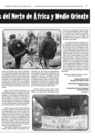 Boletín Mohammed Bouazizi                                                                                                                  7




s­del­Norte­de­África­y­Medio­Oriente
L                                                                                                           parias en su propia tierra que son nues-
                                                                                                            tros hermanos palestinos. Algún día Bas-
                                                                                                            har y Qadafy se encontrarán y se saluda-
                                                                                                            rán fuera de este mundo. Nosotros nos
-                                                                                                           encargaremos de ello. Pero algún día
s                                                                                                           también la bandera palestina ondeará en
n                                                                                                           las calles de Jerusalén.
-
,                                                                                                                 En nuestra ayuda ya se subleva el Áfri-
s                                                                                                            ca martirizada. Los obreros de Sudáfrica de
.                                                                                                            las grandes minas que saquean los minera-
,                                                                                                            les de África ya se han sublevado. Ellos,
a                                                                                                            como ustedes, luchan por romper el cerco
a                                                                                                            y contra la silenciada masacre del perro Al-
e                                                                                                            Assad a los oprimidos de Siria. El cerco se
-                                                                                                            está rompiendo. La lucha por el pan, la dig-
-                                                                                                            nidad y por nuestra libertad en Siria está
s                                                                                                            lejos de terminar. Y esta heroica lucha, en
-                                                                                                            honor de nuestros muertos, no podrá ser
 l                                                                                                           arrebatada ni por los generales de cartón
                                                                                                             del ELS, ni por la Liga Árabe, ni por la ONU,
                                                                                                             ni por las potencias imperiales, que son las
s                                                                                                            que verdaderamente sostienen y arman
-                                                                                                            con los carniceros de Putin y Hu Jintao al
r                                                                                                            perro Al-Assad. Pero nosotros contamos
s                                                                                                           con vuestro aliento, vuestra lucha y vuestra
s    triunfo, que también es su triunfo. Cada apor-     mitiremos que nunca más los representantes        solidaridad.
n    te que nos llega de ustedes, cada noticia sobre    de las potencias que oprimen el planeta se rían
e    su campaña, cada acción que se haga, noso-         de nosotros y se burlen de nuestras creencias         ¡Bravo por ustedes! ¡Estamos con uste-
s    tros la sentimos como si a los aviones que nos     después de sostener a dictadores que nos                   des! ¡Luchemos juntos!
-    bombardean les llovieran balas de 14,5 hasta       masacraron y nos masacran, y luego de saque-
r    derribarlos. Por eso agradecemos cada impul-       ar nuestras riquezas. Ellos se mofan de noso-                          Brigada Sedof al-Laith
-    so que le dan a nuestra lucha, y nos sentimos      tros después de torturarnos y atacarnos. Ellos                   (Brigada León Sédov) de Siria
-    hermanados en la misma, y por ello saludamos       recibieron su merecido: sus embajadas ardían.
s    este festival que están haciendo. Son municio-     Siria respiraba y todos los explotados del mun-              Movimiento Revolucionario de las
-    nes que nos llegan cuando parece que se nos        do hicieron suya esa lucha. Que así sea.                                     Milicias de Libia
s    acaban.
                                                            Nuestra lucha en Libia, Siria, Túnez,
                                                                                                                   Movimiento de Obreros Voluntarios
          Desde Libia han salido la mayoría de los      Egipto, no vencerá hasta que juntos no libe-
                                                                                                                                  Internacionalistas
s    combatientes que fueron a pelear a Siria. Des-     remos a los oprimidos y perseguidos como                                            25/10/2012
n    de aquí hemos peleado y derrotado a Muamar
.    al-Qadafy, y nos negamos a desarmarnos y a
-    dejar de pelear por reconstruir un país como el
s    que queremos y no para los opresores. Y
s    mientras estamos en esta tarea, nos organiza-
s    mos para pelea por el triunfo de la revolución
     en Siria, allá físicamente, inclusive encontran-
     do la forma de aportar nuestro armamento.
-
a        Desde este país, desde Libia, también les
s    enviamos un saludo a los presentes en el acto
.    y sus organizadores, que se han reunido por el
s    apoyo a las masas sirias, por el triunfo de la
s    revolución siria y por el triunfo de una segunda
o    revolución libia. Ésta ya ha empezado, porque
e    las milicias y el poder de los explotados no se
s    desarman ni se entregan. Nosotros dimos la
y    vida contra Qadafy, y los que la dimos real-
s    mente somos los que debemos gobernar para
     que termine el saqueo de nuestro petróleo y
     haya pan y dignidad para todos.
-        Centenares y centenares de oprimidos del
o    Magreb y Medio Oriente no permitimos ni per-
 