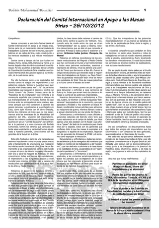 Boletín Mohammed Bouazizi                                                                                                                                        9


           Declaración del Comité Internacional en Apoyo a las Masas
                            Sirias – 26/10/2012

Compañeros:                                               Unidos, la clase obrera debe retomar el camino de        EE.UU. Que los trabajadores de las potencias
                                                          lucha como contra la guerra de Vietnam. Hoy,             imperialistas tomen en sus manos las banderas de
    Hemos convocado a este Acto-Festival desde el         cuando esta de moda entre los que se dicen               lucha de los explotados de Siria y toda la región, y
Comité Internacional en apoyo a las masas sirias.         “antiimperialistas” dar su apoyo a Obama, noso-          las lleven a la victoria.
Somos parte de un movimiento internacionalista de         tros denunciamos que es éste el que comanda al
trabajadores y jóvenes de todo el mundo, que com-         carnicero Al Assad y todos juntos lo sostienen y lo         A nuestros compañeros que combaten en Siria
batimos en las calles de Siria, codo a codo junto a       arman. Gritemos todos juntos: ¡Yanquis, Go               les decimos: no están solos. Nosotros y miles de
los heroicos explotados y sus milicias revoluciona-       Home!                                                    trabajadores en todo el mundo estamos peleando
rias.                                                        Peleamos en defensa incondicional de los pro-         junto a ustedes, sosteniendo su fusil y levantando
    Somos carne y sangre de los que luchan en             cesos revolucionarios del Magreb y Medio Oriente         sus banderas revolucionarias. En cada lucha donde
Aleppo, Homs, Deraa, Idlib, Damasco y Hama, y ya          que han conmovido al mundo y han hecho temblar           los oprimidos se levantan contra los explotadores,
hemos dejado miles de mártires contra el tirano Al-       a todos esos patrones esclavistas, asesinos y            vive su causa revolucionaria.
Assad. Por eso acudimos al llamado de los Comités         represores de obreros. ¡Viva los obreros y la juven-
de Coordinación Locales de Siria a realizar una Jor-      tud de Túnez que derrocaron a Ben Alí y fueron la            Por ser parte de esta misma pelea por el triunfo
nada Internacional de Lucha en apoyo a su revolu-         chispa revolucionaria que encendió toda la región!       de la revolución en Siria, allí tenemos miles de márti-
ción, de la cual somos parte.                             ¡Viva los trabajadores de Egipto y su Plaza Tahrir!      res de la clase obrera mundial, y aquí el imperialismo
                                                          ¡Viva la grandiosa revolución libia! ¡Viva los heroi-    a través de jueces fascistas como César Melazo y fis-
    Por ello luchamos junto a los explotados del          cos explotados de Siria! ¡Viva las masas palestinas      cales como María Victoria Huergo de Argentina, per-
mundo contra el ataque del imperialismo y sus             y su lucha contra el estado de Israel!                   sigue y busca intimidar a los luchadores socialistas
gobiernos cipayos. Somos la juventud que ayer                                                                      internacionalistas que damos nuestra vida peleando
cercaba Wall Street contra ese “1 %” de parásitos             Nosotros nos hemos puesto en pie de guerra           junto a los trabajadores revolucionarios de Siria y
imperialistas que saquean el planeta y contra ese         para denunciar y enfrentar a esos carniceros de          Libia. Es la misma justicia de este estado asesino que
“Bush tiznado” de Obama. Somos parte de la                Putin y Hu Jintao que arman hasta los dientes a Al-      masacró en el Parque Indoamericano, en Ledesma
“República de los Indignados” que enfrenta a la           Assad a cuenta de las potencias imperialistas.           Jujuy, a Mariano Ferreyra, a los campesinos Qom y
monarquía española que comanda el ataque de                   Nosotros denunciamos y enfrentamos a Chá-            tantos otros luchadores obreros que fueron asesina-
sus transnacionales en el mundo. Somos los que            vez, Castro, la Kirchner y demás burguesías “boli-       dos. Son los que todos los días masacran a la juven-
hicimos arder las embajadas de esos piratas y ase-        varianas” expropiadoras de la revolución, que ayer       tud en los barrios obreros con la maldita policía del
sinos yanquis que nos condenan a padecer las              apoyaban a Khadafy y hoy sostienen al chacal Al-         “gatillo fácil”. Son los que hicieron desaparecer a
peores penurias, y ajusticiamos a su embajador en         Assad, vendiéndole incluso petróleo para alimentar       Julio López, Luciano Arruga y Daniel Solano. Son los
Libia, como ayer hicimos con el perro Khadafy.            su maquinaria de guerra, mientras llaman a votar y       que mantienen encarcelados a los compañeros Tapia
Somos los milicianos de Libia que no nos desar-           a apoyar abiertamente por ese pirata de Obama.           y Claros por pelear por vivienda digna. Son los que
marnos ante las amenazas de los khadafistas del               Denunciamos y enfrentamos a esos oficiales y         condenan a más de 3 años de prisión a los compa-
gobierno del CNL, sirviente del imperialismo.             generales cobardes del Ejército Libre Sirio que          ñeros de Quebracho por repudiar el asesinato de
Somos los mineros sudafricanos de Marikana que            nunca estuvieron en el campo de batalla, que hace        Carlos Fuentealba. Son los que persiguen a más de
pusimos en pie un “Comité de guerra” para enfren-         apenas unos días estaban con Al-Assad y que aho-         6.500 luchadores obreros y populares procesados.
tar a la patronal y a esos carneros del Partido           ra se “pasan” del lado de la resistencia para tirarle
Comunista. Somos los obreros que cansados de              tiros por la espalda. Estos son los generales que            Por eso compañeros no descansaremos hasta
tanta súper-explotación y esclavitud hemos ajusti-        confiscan todo lo que las masas le expropian a la        que todos los amigos del imperialismo que los
ciado a nuestros patrones, como hicimos con los           burguesía y a espalda de los explotados, negocian        calumniaron y son cómplices de este genocidio,
gerentes de la Suzuki en la India.                        con los generales de Al-Assad, la OTAN y el sionis-      sean condenados por las masas del mundo.
                                                          mo cómo expropiar la revolución.                             Por todo esto es que somos defensores incondi-
    Este Acto-Festival es parte de una campaña que            Denunciamos y enfrentamos a todas las corrien-       cionales de las masas insurrectas de Siria y por ello
venimos impulsando a nivel mundial desde marzo            tes estalinistas y de los renegados del trotskismo que   orgullosos combatientes de la Brigada Sedof al-Laith
ante el llamamiento de emergencia que realizaron          hablan en nombre de los trabajadores y del “socialis-    (Brigada León Sedov). Allí los jóvenes latinoameri-
las milicias revolucionarias de Libia. Este fue un lla-   mo”, y se han dedicado a calumniar a la clase obrera     canos, junto a los trabajadores y la juventud de
mamiento a las organizaciones obreras del mundo           y los explotados de Siria, acusándolos de ser “agen-     Palestina, Libia, Chechenia, Líbano y de toda la
a romper el cerco de silencio impuesto a la revolu-       tes del imperialismo” y “terroristas”.                   región, nos jugamos la vida con los explotados de
ción siria y parar la masacre de Al-Assad. En Siria           Denunciamos y enfrentamos a las burocracias          Siria.
concentraron todas sus fuerzas los explotadores:          sindicales, a las corrientes social-imperialistas y a
el imperialismo y las burguesías lacayas a nivel          todos los partidos que se reclaman de la clase              Hoy más que nunca reafirmamos:
mundial para intentar terminar con la cadena de           obrera que han silenciado el genocidio actual de
revoluciones que comenzara en el 2011 en el Nor-          Al-Assad y no han movido un dedo para acudir en                 ¡Paremos el genocidio en Siria!
te de África y Medio Oriente.                             ayuda de las heroicas masas sirias.                               ¡Abajo Al-Assad, títere del
                                                                                                                           imperialismo y el sionismo!
   Peleamos en apoyo a los heroicos obreros y                 Contra todos ellos, somos parte de un Comité
explotados de Siria, que aún hoy, luego de más de         que nos pusimos de pie para recuperar las mejores
un año y medio de vil masacre, siguen resistiendo         tradiciones internacionalistas de la clase obrera,           ¡Fuera las garras de Obama, la
tenazmente contra el genocidio que está perpe-            como sucedió en la España revolucionaria en los          OTAN, el sionismo, Turquía, el CNS y el
trando el carnicero Al-Assad.                             años ’30, cuando desde cientos de organizaciones          ELS de la revolución siria! ¡Ninguna
   Peleamos por que la clase obrera de Siria utilice      obreras a nivel mundial fueron a combatir junto a              intervención imperialista!
el misil más poderoso que tiene para derrotar al          sus hermanos de clase contra el fascismo de Fran-
régimen de Al-Assad y todos sus jefes imperialis-         co.                                                          ¡Todo el poder a los Comités de
tas: la expropiación sin pago y bajo control obrero           Tanto ayer, como hoy, lo que nos une a todos          Coordinación Locales y a los Comités
de todas las fábricas, empresas y bancos de la bur-       los trabajadores del mundo no es sólo que enfren-
                                                                                                                        de soldados rasos de Siria!
guesía. Este es el camino para que el poder pase a        tamos a los mismos enemigos, sino la lucha por el
manos de sus verdaderos dueños: el proletariado y         triunfo de la revolución socialista para conquistar
las masas explotadas organizadas en los Comités           el pan, trabajo digno, que la juventud tenga un             ¡Libertad a todos los presos políticos
de Coordinación Locales y los Comités de soldados         futuro, derrotando al imperialismo y a sus transna-                     del mundo!
rasos. Por que la guerra solo se gana con el triunfo      cionales que saquean nuestras naciones, oprimen
de la revolución socialista en Siria y en todo el Nor-    a nuestros pueblos, matan a nuestros hijos.                 ¡Viva la revolución socialista en el
te de África y Medio Oriente. La clase obrera euro-           Lo que se merecen estos carniceros imperialis-       Norte de África y Medio Oriente! ¡Viva
pea debe volver a luchar como lo hizo en el Mayo          tas no es sólo que triunfe la revolución en el Norte            la clase obrera mundial!
frances del 68 y en la revolución portuguesa del          de África y Medio Oriente, sino que ésta se extien-
74: contra su propio imperialismo, y en Estados           da en el corazón de las metrópolis de Europa y
 