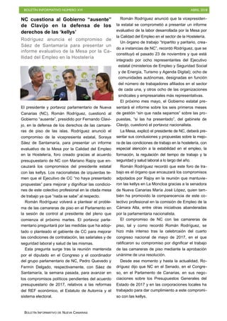 BOLETÍN INFORMATIVO NÚMERO XVI ABRIL 2018
BOLETÍN INFORMATIVO DE NUEVA CANARIAS
NC cuestiona al Gobierno “ausente”
de Clavijo en la defensa de los
derechos de las ‘kellys’
Rodríguez anuncia el compromiso de
Sáez de Santamaría para presentar un
informe evaluativo de la Mesa por la Ca-
llidad del Empleo en la Hostelería
El presidente y portavoz parlamentario de Nueva
Canarias (NC), Román Rodríguez, cuestionó al
Gobierno “ausente”, presidido por Fernando Clavi-
jo, en la defensa de los derechos de las camare-
ras de piso de las islas. Rodríguez anunció el
compromiso de la vicepresienta estatal, Soraya
Sáez de Santamaría, para presentar un informe
evaluativo de la Mesa por la Calidad del Empleo
en la Hostelería, foro creado gracias al acuerdo
presupuestario de NC con Mariano Rajoy que en-
cauzará los compromisos del presidente estatal
con las kellys. Los nacionalistas de izquierdas te-
men que el Ejecutivo de CC “no haya presentado
propuestas” para mejorar y dignificar las condicio-
nes de este colectivo profesional en la citada mesa
de trabajo ya que “nada se sabe” al respecto.
Román Rodríguez volverá a plantear el proble-
ma de las camareras de piso en el Parlamento en
la sesión de control al presidente del pleno que
comienza el próximo martes. El portavoz parla-
mentario preguntará por las medidas que ha adop-
tado o planteado el gabiente de CC para mejorar
las condiciones de contratación, las salariales y de
seguridad laboral y salud de las mismas.
Esta pregunta surge tras la reunión mantenida
por el diputado en el Congreso y el coordinador
del grupo parlamentario de NC, Pedro Quevedo y
Fermín Delgado, respectivamente, con Sáez de
Santamaría, la semana pasada, para avanzar en
los compromisos políticos pendientes del acuerdo
presupuestario de 2017, relativos a las reformas
del REF económico, el Estatuto de Automía y el
sistema electoral.
Román Rodríguez anunció que la vicepresiden-
ta estatal se comprometió a presentar un informe
evaluativo de la labor desarrollada por la Mesa por
la Calidad del Empleo en el sector de la Hostelería.
Un órgano de trabajo “tripartito y paritario, crea-
do a instancias de NC”, recordó Rodríguez, que se
constituyó el pasado 23 de noviembre y que está
integrado por ocho representantes del Ejecutivo
estatal (ministerios de Empleo y Seguridad Social
y de Energía, Turismo y Agenda Digital); ocho de
comunidades autónomas, designadas en función
del número de trabajadores afiliados en el sector
de cada una, y otros ocho de las organizaciones
sindicales y empresariales más representativas.
El próximo mes mayo, el Gobierno estatal pre-
sentará el informe sobre los seis primeros meses
de gestión “sin que nada sepamos” sobre las pro-
puestas, “si las ha presentado”, del gabinete de
Clavijo, cuestionó el portavoz nacionalista.
La Mesa, explicó el presidente de NC, deberá pre-
sentar sus conclusiones y propuestas sobre la mejo-
ra de las condiciones de trabajo en la hostelería, con
especial atención a la estabilidad en el empleo, la
formación, la regulación del tiempo de trabajo y la
seguridad y salud laboral a lo largo del año.
Román Rodríguez recordó que este foro de tra-
bajo es el órgano que encauzará los compromisos
adpotados por Rajoy en la reunión que mantuvie-
ron las kellys en La Moncloa gracias a la senadora
de Nueva Canarias María José López, quien tam-
bién ha promovido la comparecencia de este co-
lectivo profesional en la comisión de Empleo de la
Cámara Alta, entre otras iniciativas abanderadas
por la parlamentaria nacionalista.
El compromiso de NC con las camareras de
piso, tal y como recordó Román Rodríguez, se
hizo más intenso tras la celebrcaión del cuarto
congreso nacional de mayo de 2017, en el que
ratificaron su compromiso por dignificar el trabajo
de las camareras de piso mediante la aprobación
unánime de una resolución.
Desde ese momento y hasta la actualidad, Ro-
dríguez dijo que NC en el Senado, en el Congre-
so, en el Parlamento de Canarias, en sus nego-
ciaciones sobre los Presupuestos Generales del
Estado de 2017 y en las corporaciones locales ha
trabajado para dar cumplimiento a este compromi-
so con las kellys.
 