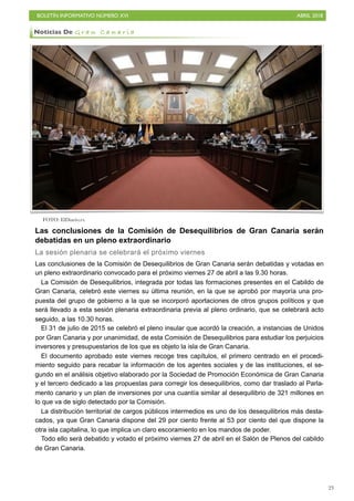 BOLETÍN INFORMATIVO NÚMERO XVI ABRIL 2018
!23
Las conclusiones de la Comisión de Desequilibrios de Gran Canaria serán
debatidas en un pleno extraordinario
La sesión plenaria se celebrará el próximo viernes
Las conclusiones de la Comisión de Desequilibrios de Gran Canaria serán debatidas y votadas en
un pleno extraordinario convocado para el próximo viernes 27 de abril a las 9.30 horas.
La Comisión de Desequilibrios, integrada por todas las formaciones presentes en el Cabildo de
Gran Canaria, celebró este viernes su última reunión, en la que se aprobó por mayoría una pro-
puesta del grupo de gobierno a la que se incorporó aportaciones de otros grupos políticos y que
será llevado a esta sesión plenaria extraordinaria previa al pleno ordinario, que se celebrará acto
seguido, a las 10.30 horas.
El 31 de julio de 2015 se celebró el pleno insular que acordó la creación, a instancias de Unidos
por Gran Canaria y por unanimidad, de esta Comisión de Desequilibrios para estudiar los perjuicios
inversores y presupuestarios de los que es objeto la isla de Gran Canaria.
El documento aprobado este viernes recoge tres capítulos, el primero centrado en el procedi-
miento seguido para recabar la información de los agentes sociales y de las instituciones, el se-
gundo en el análisis objetivo elaborado por la Sociedad de Promoción Económica de Gran Canaria
y el tercero dedicado a las propuestas para corregir los desequilibrios, como dar traslado al Parla-
mento canario y un plan de inversiones por una cuantía similar al desequilibrio de 321 millones en
lo que va de siglo detectado por la Comisión.
La distribución territorial de cargos públicos intermedios es uno de los desequilibrios más desta-
cados, ya que Gran Canaria dispone del 29 por ciento frente al 53 por ciento del que dispone la
otra isla capitalina, lo que implica un claro escoramiento en los mandos de poder.
Todo ello será debatido y votado el próximo viernes 27 de abril en el Salón de Plenos del cabildo
de Gran Canaria.
Noticias De G r a n C a n a r i a
FOTO: ElDiario.es
 