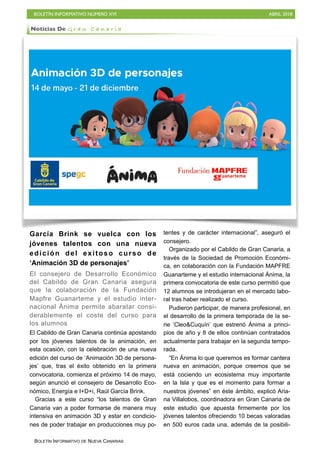 BOLETÍN INFORMATIVO NÚMERO XVI ABRIL 2018
BOLETÍN INFORMATIVO DE NUEVA CANARIAS
García Brink se vuelca con los
jóvenes talentos con una nueva
edición del exitoso curso de
‘Animación 3D de personajes’
El consejero de Desarrollo Económico
del Cabildo de Gran Canaria asegura
que la colaboración de la Fundación
Mapfre Guanarteme y el estudio inter-
nacional Ánima permite abaratar consi-
derablemente el coste del curso para
los alumnos
El Cabildo de Gran Canaria continúa apostando
por los jóvenes talentos de la animación, en
esta ocasión, con la celebración de una nueva
edición del curso de ‘Animación 3D de persona-
jes’ que, tras el éxito obtenido en la primera
convocatoria, comienza el próximo 14 de mayo,
según anunció el consejero de Desarrollo Eco-
nómico, Energía e I+D+i, Raúl García Brink.
Gracias a este curso “los talentos de Gran
Canaria van a poder formarse de manera muy
intensiva en animación 3D y estar en condicio-
nes de poder trabajar en producciones muy po-
tentes y de carácter internacional”, aseguró el
consejero.
Organizado por el Cabildo de Gran Canaria, a
través de la Sociedad de Promoción Económi-
ca, en colaboración con la Fundación MAPFRE
Guanarteme y el estudio internacional Ánima, la
primera convocatoria de este curso permitió que
12 alumnos se introdujeran en el mercado labo-
ral tras haber realizado el curso.
Pudieron participar, de manera profesional, en
el desarrollo de la primera temporada de la se-
rie ‘Cleo&Cuquín’ que estrenó Ánima a princi-
pios de año y 8 de ellos continúan contratados
actualmente para trabajar en la segunda tempo-
rada.
“En Ánima lo que queremos es formar cantera
nueva en animación, porque creemos que se
está cociendo un ecosistema muy importante
en la Isla y que es el momento para formar a
nuestros jóvenes” en éste ámbito, explicó Aria-
na Villalobos, coordinadora en Gran Canaria de
este estudio que apuesta firmemente por los
jóvenes talentos ofreciendo 10 becas valoradas
en 500 euros cada una, además de la posibili-
Noticias De G r a n C a n a r i a
 