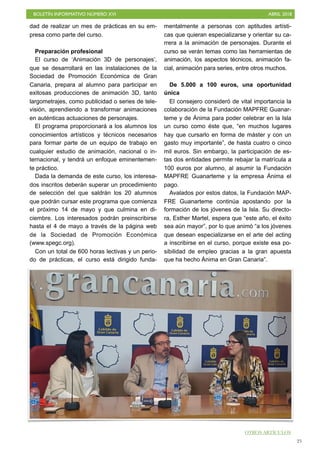 BOLETÍN INFORMATIVO NÚMERO XVI ABRIL 2018
!25
dad de realizar un mes de prácticas en su em-
presa como parte del curso.
Preparación profesional
El curso de ‘Animación 3D de personajes’,
que se desarrollará en las instalaciones de la
Sociedad de Promoción Económica de Gran
Canaria, prepara al alumno para participar en
exitosas producciones de animación 3D, tanto
largometrajes, como publicidad o series de tele-
visión, aprendiendo a transformar animaciones
en auténticas actuaciones de personajes.
El programa proporcionará a los alumnos los
conocimientos artísticos y técnicos necesarios
para formar parte de un equipo de trabajo en
cualquier estudio de animación, nacional o in-
ternacional, y tendrá un enfoque eminentemen-
te práctico.
Dada la demanda de este curso, los interesa-
dos inscritos deberán superar un procedimiento
de selección del que saldrán los 20 alumnos
que podrán cursar este programa que comienza
el próximo 14 de mayo y que culmina en di-
ciembre. Los interesados podrán preinscribirse
hasta el 4 de mayo a través de la página web
de la Sociedad de Promoción Económica
(www.spegc.org).
Con un total de 600 horas lectivas y un perio-
do de prácticas, el curso está dirigido funda-
mentalmente a personas con aptitudes artísti-
cas que quieran especializarse y orientar su ca-
rrera a la animación de personajes. Durante el
curso se verán temas como las herramientas de
animación, los aspectos técnicos, animación fa-
cial, animación para series, entre otros muchos.
De 5.000 a 100 euros, una oportunidad
única
El consejero consideró de vital importancia la
colaboración de la Fundación MAPFRE Guanar-
teme y de Ánima para poder celebrar en la Isla
un curso como éste que, “en muchos lugares
hay que cursarlo en forma de máster y con un
gasto muy importante”, de hasta cuatro o cinco
mil euros. Sin embargo, la participación de es-
tas dos entidades permite rebajar la matrícula a
100 euros por alumno, al asumir la Fundación
MAPFRE Guanarteme y la empresa Ánima el
pago.
Avalados por estos datos, la Fundación MAP-
FRE Guanarteme continúa apostando por la
formación de los jóvenes de la Isla. Su directo-
ra, Esther Martel, espera que “este año, el éxito
sea aún mayor”, por lo que animó “a los jóvenes
que desean especializarse en el arte del acting
a inscribirse en el curso, porque existe esa po-
sibilidad de empleo gracias a la gran apuesta
que ha hecho Ánima en Gran Canaria”.
OTROS ARTÍCULOS
 