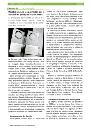 BOLETÍN INFORMATIVO NÚMERO XVI ABRIL 2018
BOLETÍN INFORMATIVO DE NUEVA CANARIAS
Morales anuncia los premiados por la
defensa del paisaje en Gran Canaria
El presidente del Cabildo se refiere a la
Escuela Luján Pérez, Adapa, Costa Ta-
madaba, la Mancomunidad del Sureste y
Luis García-Correa
La Escuela Luján Pérez, la Asociación para la
Defensa del Árbol y del Paisaje de Gran Cana-
ria (Adapa), Costa Tamadaba-Redondo de
Guayedra, la Mancomunidad de Municipios del
Sureste y Luis García-Correa recibirán el reco-
nocimiento del Cabildo por su labor en la defen-
sa y mejora del paisaje de Gran Canaria.
Estos premios fueron designados por repre-
sentantes del Cabildo de Gran Canaria, la Cá-
mara de Comercio de Gran Canaria Federación
de Empresarios de Hostelería y Turismo de Las
Palmas (FEHT), representantes de la Universi-
dad de Las Palmas de Gran Canaria y del ám-
bito de las artes y el paisaje.
Los galardonados recibirán este viernes una
escultura con el logo del Observatorio del Pai-
saje de Gran Canaria de la mano del presidente
del Cabildo, Antonio Morales, en la clausura de
las terceras Jornadas del Paisaje que se cele-
brarán en el Auditorio Alfredo Kraus, en las que
participan una veintena de expertos nacionales
e internacionales en arquitectura y paisajismo
para tratar el cuidado y la mejora del territorio.
Mancomunidad del Sureste
Hace apenas cuarenta años, la Comarca del
Sureste de Gran Canaria, formada por Agüi-
mes, Ingenio y Santa Lucía, destacaba como
una de las zonas menos desarrollada de la isla,
con una población escasa y con bajas rentas
familiares y un elevado déficit en infraestructu-
ras, a lo que se unía una zona costera muy ári-
da y con fuertes vientos, conocida como el
‘triángulo de la miseria’.
A principios los setenta, la Comarca registró
un notable incremento de su población, debido
al desarrollo de la agricultura de exportación y a
los trabajadores del sector turístico, pero la es-
casez de los recursos hídricos supuso un pro-
blema, por lo que los tres municipios decidieron
en 1990 constituir la Mancomunidad Intermuni-
cipal del Sureste para contribuir a la mejora de
la calidad de vida de la ciudadanía.
Las actuaciones han conseguido una trans-
formación radical del paisaje, como la preserva-
ción de los espacios protegidos de la Reserva
Natural Los Marteles, los monumentos natura-
les de Roque Aguayro, Arinaga, los barrancos
de Guayadeque, Tirajana y el Draguillo, el Pai-
saje Protegido de la Montaña de Agüimes, la
Caldera de Tirajana, la Fortaleza de Ansite, el
Palmeral de La Sorrueda y el BIC de Punta Te-
nefé.
También la mejora de los cascos históricos de
Agüimes, Ingenio y Santa Lucía, el Carrizal,
Sardina, Temisas, en las playas de San Agustín,
El Burrero, Vargas, el paraje costero de Los
Cuervitos, Los Tres Peos, Punta de la Sal, Ca-
brón, Risco Verde, Muelle Viejo, Zoco del Ne-
gro, Arinaga, Bahía de Formas, Cueva Alaya,
Punta Gaviota, Pozo Izquierdo y Punta Tenefé.
El Sureste es ahora un referente.
Costa Tamadaba-Redondo de Guayedra
La empresa Costa Tamadaba se constituyó
en 1994 con la compra de una finca rústica en
el litoral de Guayedra y comenzó a recuperar la
actividad de la antigua finca agrícola con bras
para rehabilitar las construcciones y la planta-
ción de especies arbóreas, como palmeras, sa-
binas, dragos, acebuches y olivos. Con la firma
en 2012 de un convenio con el Cabildo consi-
Noticias De G r a n C a n a r i a
 