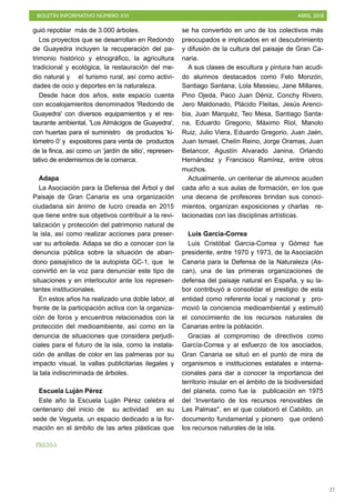BOLETÍN INFORMATIVO NÚMERO XVI ABRIL 2018
!27
guió repoblar más de 3.000 árboles.
Los proyectos que se desarrollan en Redondo
de Guayedra incluyen la recuperación del pa-
trimonio histórico y etnográfico, la agricultura
tradicional y ecológica, la restauración del me-
dio natural y el turismo rural, así como activi-
dades de ocio y deportes en la naturaleza.
Desde hace dos años, este espacio cuenta
con ecoalojamientos denominados 'Redondo de
Guayedra' con diversos equipamientos y el res-
taurante ambiental, 'Los Almácigos de Guayedra',
con huertas para el suministro de productos ‘ki-
lómetro 0’ y expositores para venta de productos
de la finca, así como un ‘jardín de sitio’, represen-
tativo de endemismos de la comarca.
Adapa
La Asociación para la Defensa del Árbol y del
Paisaje de Gran Canaria es una organización
ciudadana sin ánimo de lucro creada en 2015
que tiene entre sus objetivos contribuir a la revi-
talización y protección del patrimonio natural de
la isla, así como realizar acciones para preser-
var su arboleda. Adapa se dio a conocer con la
denuncia pública sobre la situación de aban-
dono paisajístico de la autopista GC-1, que le
convirtió en la voz para denunciar este tipo de
situaciones y en interlocutor ante los represen-
tantes institucionales.
En estos años ha realizado una doble labor, al
frente de la participación activa con la organiza-
ción de foros y encuentros relacionados con la
protección del medioambiente, así como en la
denuncia de situaciones que considera perjudi-
ciales para el futuro de la isla, como la instala-
ción de anillas de color en las palmeras por su
impacto visual, la vallas publicitarias ilegales y
la tala indiscriminada de árboles.
Escuela Luján Pérez
Este año la Escuela Luján Pérez celebra el
centenario del inicio de su actividad en su
sede de Vegueta, un espacio dedicado a la for-
mación en el ámbito de las artes plásticas que
se ha convertido en uno de los colectivos más
preocupados e implicados en el descubrimiento
y difusión de la cultura del paisaje de Gran Ca-
naria.
A sus clases de escultura y pintura han acudi-
do alumnos destacados como Felo Monzón,
Santiago Santana, Lola Massieu, Jane Millares,
Pino Ojeda, Paco Juan Déniz, Conchy Rivero,
Jero Maldonado, Plácido Fleitas, Jesús Arenci-
bia, Juan Marquéz, Teo Mesa, Santiago Santa-
na, Eduardo Gregorio, Máximo Riol, Manolo
Ruiz, Julio Viera, Eduardo Gregorio, Juan Jaén,
Juan Ismael, Chelín Reino, Jorge Oramas, Juan
Betancor, Agustín Alvarado Janina, Orlando
Hernández y Francisco Ramírez, entre otros
muchos.
Actualmente, un centenar de alumnos acuden
cada año a sus aulas de formación, en los que
una decena de profesores brindan sus conoci-
mientos, organizan exposiciones y charlas re-
lacionadas con las disciplinas artísticas.
Luis García-Correa
Luis Cristóbal García-Correa y Gómez fue
presidente, entre 1970 y 1973, de la Asociación
Canaria para la Defensa de la Naturaleza (As-
can), una de las primeras organizaciones de
defensa del paisaje natural en España, y su la-
bor contribuyó a consolidar el prestigio de esta
entidad como referente local y nacional y pro-
movió la conciencia medioambiental y estimuló
el conocimiento de los recursos naturales de
Canarias entre la población.
Gracias al compromiso de directivos como
García-Correa y al esfuerzo de los asociados,
Gran Canaria se situó en el punto de mira de
organismos e instituciones estatales e interna-
cionales para dar a conocer la importancia del
territorio insular en el ámbito de la biodiversidad
del planeta, como fue la publicación en 1975
del ‘Inventario de los recursos renovables de
Las Palmas", en el que colaboró el Cabildo, un
documento fundamental y pionero que ordenó
los recursos naturales de la isla.
PRENSA
 