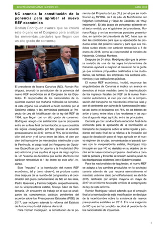 BOLETÍN INFORMATIVO NÚMERO XVI ABRIL 2018
!3
NC anuncia la constitución de la
ponencia para aprobar el nuevo
REF económico
Román Rodríguez avanza que se creará
este órgano en el Congreso para analizar
las enmiendas parciales que llegan con
un alto grado de consenso
El presidente de Nueva Canarias (NC), Román Ro-
dríguez, anunció la constitución de la ponencia del
nuevo REF económico en el Congreso de los Dipu-
tados. El responsable de los nacionalistas de iz-
quierdas avanzó que mañana miércoles se constitui-
rá este órgano que analizará el texto remitido por el
Gobierno estatal y las enmiendas parciales al Pro-
yecto de Ley de Modificación de la ley del REF de
1994, que llegan con un alto grado de consenso.
Rodríguez acogió con satisfacción que la propuesta
entre en su fase final de tramitación ya que consolida
los logros conseguidos por NC gracias al acuerdo
presupuestario de 2017, como el 75% de la bonifica-
ción del avión y el barco entre las islas, el cien por
cien del transporte de mercancías interinsular y con
la Península, el pago total del Programa de Opcio-
nes Específicas por la Lejanía y la Insularidad (Po-
sei) adicional y las ayudas al agua de riego agríco-
la. Un "avance en derechos que serán efectivos con
carácter retroactivo al 1 de enero de este año", re-
cordó.
Este "impulso" a la tramitación del nuevo REF
económico, tal y como observó, se produce cuatro
días después de la reunión del congresista y el coor-
dinador del grupo parlamentario de NC en las islas,
Pedro Quevedo y Fermín Delgado, respectivamente,
con la vicepresidenta estatal, Soraya Sáez de San-
tamaría. Un encuentro de trabajo en el que se anali-
zaron los compromisos políticos pendientes del
acuerdo sobre los Presupuestos Estatales (PGE) de
2017, que incluyen además la reforma del Estatuto
de Autonomía y la del sistema electoral.
Para Román Rodríguez, la constitución de la po-
nencia del Proyecto de Ley (PL) por el que se modi-
fica la Ley 19/1994, de 6 de julio, de Modificación del
Régimen Económico y Fiscal de Canarias, es "muy
importante". El alto grado de consenso existente en
el texto remitido por el gabinete del presidente, Ma-
riano Rajoy, y en las enmiendas parciales presenta-
das, en opinión del presidente de NC, hace que se
den las condiciones para que su aprobación de pro-
duzca antes del próximo verano y para que sus me-
didas surtan efecto con carácter retroactivo a 1 de
enero de 2018, como se comprometió el ministro de
Hacienda, Cristóbal Montoro.
Después de 24 años, Rodríguez dijo que la prime-
ra revisión de una de las leyes fundamentales de
Canarias ayudará a mejorar el bienestar de la gente
ya que contiene propuestas destinadas a los ciuda-
danos, las familias, las empresas, los sectores eco-
nómicos y las instituciones públicas.
El nuevo REF económico, incidió, reconoce las
singularidades de Canarias e implica un avance en
derechos al incluir medidas como la desvinculación
de los ingresos fiscales del REF de la nueva finan-
ciación autonómica, el cien por cien de la compen-
sación del transporte de mercancías entre las islas y
con el continente por parte de la Administración esta-
tal así como el descuento del 75% en los billetes de
avión y barco entre islas a los residentes y las ayu-
das al agua de riego agrícola, entre las principales.
Cerrada ya con La Moncloa la redacción final de la
enmienda para la aplicación de la bonificación al
transporte de pasajeros sobre la tarifa regular y pen-
diente del texto final de la relativa a la inclusión del
agua de desalación para el riego agrícola en el nue-
vo régimen de ayudas, consensuadas el pasado jue-
ves con la vicepresidenta estatal, Rodríguez hizo
hincapié en que NC no desistirá en su objetivo de in-
cluir en la nueva norma la propuesta destinada a com-
batir la pobreza y fomentar la inclusión social a pesar de
las discrepancias existentes con el Gobierno estatal.
Para los nacionalistas de izquierdas, el nuevo REF
se adapta a los cambios producidos en la sociedad
canaria además de que respeta esencialmente el
mandato unánime dado por el Parlamento en abril de
2015, ratificado por amplia mayoría en mayo de
2017 en el informe favorable emitido al anteproyecto
de ley de esta reforma.
Román Rodríguez valoró además que el empujón
final a la tramitación de esta modificación se desligue
de la incertidumbre sobre la existencia de nuevos
presupuestos estatales en 2018. Era una exigencia
de NC que se ha cumplido, recalcó el presidente de
los nacionalistas de izquierdas.
 