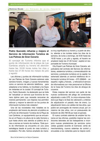 BOLETÍN INFORMATIVO NÚMERO XVI ABRIL 2018
BOLETÍN INFORMATIVO DE NUEVA CANARIAS
Pedro Quevedo refuerza y mejora el
Servicio de Información Turística de
Las Palmas de Gran Canaria
El concejal de Turismo informa que el
punto de información de la playa de Las
Canteras amplía su horario de atención
hasta las 18.00 horas todos los días y
hasta las 21.00 horas los meses de julio
y agosto
Las oficinas y puntos de información turística
de Las Palmas de Gran Canaria estrenan esta
semana horario, imagen y nuevas herramientas
como un servicio de atención telefónica, para
adaptarse a los hábitos, la movilidad y los flujos
de visitantes en la ciudad. El concejal de Turis-
mo, Pedro Quevedo, ha destacado que se trata
de “actualizar un servicio que funciona de ma-
nera óptima pero que necesita renovarse de
manera permanente. Las mejoras nos permiten
reforzar y mejorar la atención en los puntos de
información turística más visitados”.
Una de las novedades más notables es la
ampliación del horario de atención al público en
el Punto de Información Turística de la Playa de
Las Canteras, un equipamiento que se encuen-
tra en el Paseo a la altura de la calle Gomera y
que hasta ahora solo atendía al público de lu-
nes a viernes en horario de mañana. “Este pun-
to de información se encuentra en una zona
estratégica desde el punto de vista turístico y
ciudadano. Por ello, hemos ampliado de mane-
ra muy significativa su horario y a partir de aho-
ra, atiende a los turistas todos los días de la
semana, de lunes a domingo, de 9:00 hasta las
18.00 horas, y en julio y agosto, el horario se
ampliará hasta las 21.00 horas”, explicó el res-
ponsable de Turismo municipal.
City Expert Las Palmas de Gran Canaria, ad-
judicataria del contrato del Servicio de informa-
dores, asistencia turística y comercialización de
servicios y productos turísticos en la capital, ha
estrenado además un servicio telefónico de in-
formación turística 24 horas – 673 289848 - en
español, inglés y francés, y reforzará el servicio
de informadores con más personal en la Oficina
de la Casa del Turismo los días de atraque de
cruceros.
Estas mejoras del servicio son parte de las
nuevas condiciones del pliego de condiciones
adjudicado a esta UTE, la única empresa licita-
dora que llegó a la fase de valoración y criterios
de adjudicación el pasado mes de enero. La
adjudicación tiene una validez de tres años, que
podrá ser prorrogado de manera anual, por un
máximo de dos años, con un presupuesto de
licitación de 262.786’36 por todo el periodo.
El nuevo contrato además de ampliar los ho-
rarios en las oficinas, posibilita mejorar las con-
diciones laborales de los trabajadores e incor-
pora nuevas prestaciones de servicios como
visitas guiadas durante el Carnaval, venta de
merchandising, nuevos sistemas de control y
encuestas a los visitantes para la mejora conti-
Noticias Desde L a s P a l m a s d e G r a n C a n a r i a
 