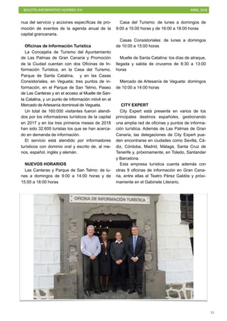 BOLETÍN INFORMATIVO NÚMERO XVI ABRIL 2018
!35
nua del servicio y acciones específicas de pro-
moción de eventos de la agenda anual de la
capital grancanaria.
Oficinas de Información Turística
La Concejalía de Turismo del Ayuntamiento
de Las Palmas de Gran Canaria y Promoción
de la Ciudad cuentan con dos Oficinas de In-
formación Turística, en la Casa del Turismo,
Parque de Santa Catalina, y en las Casas
Consistoriales, en Vegueta; tres puntos de in-
formación, en el Parque de San Telmo, Paseo
de Las Canteras y en el acceso al Muelle de San-
ta Catalina, y un punto de información móvil en el
Mercado de Artesanía dominical de Vegueta.
Un total de 160.000 visitantes fueron atendi-
dos por los informadores turísticos de la capital
en 2017 y en los tres primeros meses de 2018
han sido 32.600 turistas los que se han acerca-
do en demanda de información.
El servicio está atendido por informadores
turísticos con dominio oral y escrito de, al me-
nos, español, inglés y alemán.
NUEVOS HORARIOS
Las Canteras y Parque de San Telmo: de lu-
nes a domingos de 9:00 a 14:00 horas y de
15:00 a 18:00 horas
Casa del Turismo: de lunes a domingos de
9:00 a 15:00 horas y de 16:00 a 18:00 horas
Casas Consistoriales: de lunes a domingos
de 10:00 a 15:00 horas
Muelle de Santa Catalina: los días de atraque,
llegada y salida de cruceros de 8:30 a 13:00
horas
Mercado de Artesanía de Vegueta: domingos
de 10:00 a 14:00 horas 
CITY EXPERT
City Expert está presente en varios de los
principales destinos españoles, gestionando
una amplia red de oficinas y puntos de informa-
ción turística. Además de Las Palmas de Gran
Canaria, las delegaciones de City Expert pue-
den encontrarse en ciudades como Sevilla, Cá-
diz, Córdoba, Madrid, Málaga, Santa Cruz de
Tenerife y, próximamente, en Toledo, Santander
y Barcelona.
Esta empresa turística cuenta además con
otras 9 oficinas de información en Gran Cana-
ria, entre ellas el Teatro Pérez Galdós y próxi-
mamente en el Gabinete Literario.
 