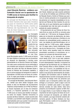 BOLETÍN INFORMATIVO NÚMERO XVI ABRIL 2018
BOLETÍN INFORMATIVO DE NUEVA CANARIAS
José Eduardo Ramírez colabora con
Cohesión Social con la aportación de
11.000 euros en bonos para facilitar la
búsqueda de empleo
El concejal de Movilidad de Las Palmas
de Gran Canaria dice que esta iniciativa
se puso en marcha en 2016 como parte
del Plan de Rescate Social y Contra La
Pobreza del Ayuntamiento de Las Pal-
mas de Gran Canaria y acumula una in-
versión de 33.000 euros
La Concejalía
de Movilidad y
la de Cohe-
sión Social
del Ayunta-
miento de Las
P a l m a s d e
Gran Canaria
han renovado
el acuerdo por
el cual Gua-
guas Municipales aporta 11.000 euros en bonos
de viaje dirigidos a personas que se encuentran
en situación de desempleo e inscritos como
demandantes en el Servicio Canario de Empleo.
Con este nuevo compromiso se da continuidad a
una iniciativa que comenzó a ofrecerse en 2016,
dentro del marco del Plan de Rescate Social y
Contra la Pobreza del Consistorio capitalino, y
por el cual la empresa de transporte ha cedido el
equivalente a 33.000 euros en bonos sin contac-
to de 10 viajes para facilitar la movilidad que im-
plica la búsqueda de empleo.
El concejal de Movilidad, José Eduardo Ramí-
rez, señaló que tanto desde Guaguas como
desde el área de Movilidad del Ayuntamiento
“estamos comprometidos con el Plan de Resca-
te Social impulsado por el área de Cohesíon
Social y lo hacemos aportando un año más
11.000 euros en bonos para facilitar la búsque-
da activa de empleo. Además renovamos la
apuesta del Bono Solidario, creado durante este
mandato y que también está dirigido a personas
desempleadas para que puedan moverse por la
ciudad para poder encontrar trabajo”
Por su parte, Jacinto Ortega, concejal de Cohe-
sión Social, destacó que este acuerdo pertenece
“a una de las 35 medidas que conforman el Plan
de Rescate Social y Contra la Pobreza que pusi-
mos en marcha pensando en la recuperación de
las personas con mayores necesidades en la ciu-
dad de Las Palmas de Gran Canaria. Es una me-
dida más con la que intentamos que la salida de
la precariedad sea más leve para una parte im-
portante de nuestra ciudadanía”.
El Ayuntamiento de Las Palmas de Gran Ca-
naria firmó en enero de 2016 un convenio para
la cesión de 1.100 bonos de Guaguas Munici-
pales con la intención de distribuirlos, de mane-
ra gratuita, entre las personas y familias en una
situación de vulnerabilidad social y pobreza se-
vera. Las tarjetas de este BonoGuagua, por un
importe total de 11.000 euros, están cargadas
con 10 viajes cada y fueron distribuidas, a tra-
vés de los técnicos de la Concejalía de Cohe-
sión Social, entre aquellos casos de extrema
precariedad económica al encontrarse sin in-
gresos y en proceso de intervención social.
Esta iniciativa se ha renovado de manera
anual desde 2016. Con lo que esta colabora-
ción suma 33.000 euros en tarjetas de transpor-
te para desempleados. Además, la empresa de
transporte del Ayuntamiento de Las Palmas de
Gran Canaria ofrece un Bono Solidario, con 40
viajes por 10 euros y la posibilidad de dos re-
cargas al mes, y que también tiene como desti-
natario a las personas demandantes de empleo.
El objetivo del Consistorio está en facilitar los
desplazamientos durante la búsqueda activa de
un puesto de trabajo entre las personas que
necesitan usar el transporte público bien para
entregar un currículum, asistir a algún curso de
formación o también para asistir a las depen-
dencias sociales de cada distrito. Este bono
presenta una bonificación superior al 80% fren-
te al pago directo, lo que implica la rebaja más
importante de toda la gama de títulos de la em-
presa municipal de transporte, por detrás del
Bono Jubilado, que sigue teniendo carácter ple-
namente gratuito. El Bono Solidario de Gua-
guas Municipales cuenta en la actualidad con
6.490 clientes activos.
Noticias De L a s P a l m a s d e G r a n C a n a r i a
 