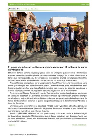 BOLETÍN INFORMATIVO NÚMERO XVI ABRIL 2018
BOLETÍN INFORMATIVO DE NUEVA CANARIAS
El grupo de gobierno de Morales ejecuta obras por 12 millones de euros
en Valsequillo
El Cabildo de Gran Canaria proyecta y ejecuta obras por un importe que asciende a 12 millones de
euros en Valsequillo, un municipio que ha sabido mantener su apego por la tierra y la ruralidad al
tiempo que ha incorporado a su devenir acciones innovadoras, anunció hoy el presidente del Ca-
bildo de Gran Canaria, Antonio Morales, tras ser recibido por su alcalde, Francisco Atta.
Antonio Morales, acompañado por el vicepresidente Ángel Víctor Torres, la vicepresidenta María
Nebot, y el consejero de Cooperación Institucional, Carmelo Ramírez, entre otros miembros de su
Gobierno insular, gira hoy una visita oficial al municipio para recorrer las acciones que ejecuta el
Cabildo y conocer, además, las propuestas de futuro proyectadas por el Ayuntamiento.
En el marco del Plan de Cooperación con los Ayuntamientos, explicó, las obras que se ejecutan
en Valsequillo ascienden a 1,5 millones de euros destinados a pavimentación, eficiencia energéti-
ca, el velatorio y otras infraestructuras básicas, a los que se suman cuatro bajo el programa del
Fondo de Desarrollo de Canarias al que se acogen las obras para la Zona Comercial Abierta y la
Casa del Senderista.
En materia viaria se invierten en la actualidad 700.000 euros y ya está en última fase para su lici-
tación una obra prioritaria para Valsequillo, largamente demandada, como es la obra de la GC-41,
que tendrá una inversión de seis millones de euros.
Ambas corporaciones recorrerán las principales obras y pondrán en común el Plan Estratégico
de desarrollo de Valsequillo. Morales recordó que el Cabido ejecuta un plan de acción “como nun-
ca había tenido Gran Canaria, con 456 millones de euros”, que próximamente podrán ser amplia-
dos hasta 500 millones.
Noticias De N o r t e y C e n t r o
PRENSA OTROS ARTÍCULOS
 