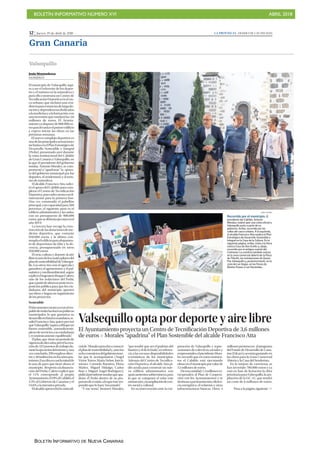 BOLETÍN INFORMATIVO NÚMERO XVI ABRIL 2018
BOLETÍN INFORMATIVO DE NUEVA CANARIAS
12 | Jueves, 19 de abril de 2018 LA PROVINCIA | DIARIO DE LAS PALMAS
Gran Canaria
cialde Moralesparadaraconocer
elplandesostenibilidady,antelos
ochoconsejerosdelgobiernoinsu-
lar que le acompañaron (Ángel
VíctorTorres,MaríaNebot,InésJi-
ménez, Carmelo Ramírez, Elena
Máñez, Miguel Hidalgo, Carlos
Ruiz y Miguel Ángel Rodríguez),
pidióalpresidenteinsularqueapa-
drine el Pedsi dentro de su pro-
puestadeecoisla,aloqueésteres-
pondió que lo hará “encantado”.
“Y me temo”, bromeó Morales,
“que tendré que ser el padrino del
bautizoyeldelaboda”,enreferen-
cia a las escasas disponibilidades
económicas de los municipios.
Además del Centro de Tecnifica-
ción Deportiva, el alcalde Atta pi-
dió ayuda para construir un nue-
vo edificio administrativo con
aparcamientossubterráneos,para
lo que se comprará el solar este
mismoaño,ylaampliacióndecen-
tro social y cultural.
En su intervención ante la cor-
poración de Valsequillo y repre-
sentantes de colectivos sociales y
empresariales,elpresidenteMora-
les recordó que en estos momen-
tos el Cabildo está ejecutando
obrasenelmunicipioporvalorde
12 millones de euros.
Deesacantidad,1,5millonesco-
rresponden al Plan de Coopera-
ción con los Ayuntamientos y se
destinanapavimentación,eficien-
cia energética, el velatorio y otras
infraestructuras básicas. Otros 4
millones pertenecen al programa
del Fondo de Desarrollo de Cana-
rias(Fdcan)yseestángastando en
las obras para la Zona Comercial
Abierta y la Casa del Senderista.
En la mejora de carreteras se
han invertido 700.000 euros y ya
está en fase de licitación la obra
prioritariaparaValsequillo,laam-
pliación de la GC-41, que tendrá
un coste de 6 millones de euros.
Valsequillo
Valsequillo opta por deporte y aire libre
El Ayuntamiento proyecta un Centro de Tecnificación Deportiva de 3,6 millones
de euros P Morales “apadrina” el Plan Sostenible del alcalde Francisco Atta
JUAN CASTRO
Recorrido por el municipio. El
presidente del Cabildo, Antonio
Morales, realizó ayer una visita oficial a
Valsequillo junto a parte de su
gobierno. Arriba, recorrido por las
calles del casco urbano. A la izquierda,
el alcalde Francisco Atta explica el Plan
Estratégico de Desarrollo Sostenible e
Integral en la Casa de la Cultura. En la
siguiente página, arriba, visita a la finca
rústica Casa de Don Emilio y, abajo,
recorrido por el antiguo cuartel del
Colmenar. La comitiva también estuvo
en la zona comercial abierta de la Plaza
de Tifaritti, las instalaciones de Queso
Flor Valsequillo y, posteriormente, en la
zona de Las Vegas, en las fincas de
Blasito-Fresas y Las Haciendas.
Pasa a la página siguiente >>
JJesús Montesdeoca
VALSEQUILLO
El municipio de Valsequillo aspi-
ra a ser el referente de los depor-
tes y el turismo en la naturaleza y
para ello construirá un Centro de
TecnificaciónDeportivaenelcas-
co urbano, que incluirá una resi-
denciaparaestanciasdelargadu-
raciónydependenciasdedicadas
alamedicinayalaformación,con
una inversión que rondará los 3,6
millones de euros. El Ayunta-
mientoyadisponede800.000eu-
rosparalevantarelprimeredificio
y espera iniciar las obras en las
próximas semanas.
El nuevo complejo deportivo es
unadelasprincipalesactuaciones
incluidasenelPlanEstratégicode
Desarrollo Sostenible e Integral
(Pedsi), presentado ayer durante
la visita institucional del Cabildo
de Gran Canaria a Valsequillo, en
la que el presidente del gobierno
insular, Antonio Morales, se com-
prometió a “apadrinar” la apues-
ta del gobierno municipal por los
deportes, el senderismo y el turis-
mo de naturaleza.
Elalcalde,FranciscoAtta,solici-
tó el apoyo del Cabildo para com-
pletar el Centro de Tecnificación
Deportiva,puessolocuentaconfi-
nanciación para la primera fase.
Una vez construido el pabellón
principal,concapacidadpara500
personas, el siguiente paso es el
edificio administrativo y las aulas,
con un presupuesto de 900.000
euros,quesedeberíaejecutarenel
año 2019.
La tercera fase recoge la cons-
truccióndelasdotacionesdeme-
dicina deportiva, que costarán
950.000 euros, y la última con-
templaeledificioparaalojamien-
to de deportistas de élite y la do-
cencia, presupuestado en otros
950.000 euros.
El ocio, cultura y deporte al aire
libreesunodeloscuatropilaresdel
plandesostenibilidaddeValsequi-
llo. Los otros tres son el agrícola y
ganadero; el agroturismo; y el pai-
sajístico y medioambiental, según
explicóelingenieroRoqueCalero,
uno de los redactores del Pedsi,
queapartirdeahoraseponeenex-
posición pública para que los ciu-
dadanos del municipio aporten
sus ideas y hagan un seguimiento
de los proyectos.
Sostenible
Eldocumentocuentayaconelres-
paldodetodaslasfuerzaspolíticas
municipales, lo que garantiza su
desarrolloenfuturosmandatos,re-
saltóFranciscoAtta,quien precisó
queValsequillo“aspiraadibujarun
futuro sostenible, autosuficiente,
plenodeserviciosasuciudadanía
y económicamente equilibrado”.
Elplan,que tieneunperiodode
vigenciadediezaños,prevélacrea-
ciónde322puestosdetrabajodu-
rantelaejecucióndelmismoy,una
vezconcluido,290empleosdirec-
tos y40indirectosenlosañospos-
teriores.Esacifraescasilamitadde
la tasa de paro que tiene ahora el
municipio. Respectoalafinancia-
ción del Pedsi, Calero explicó que
el 11% corresponde al propio
Ayuntamiento,el29%alCabildo,el
5,4% al Gobierno de Canarias y el
54,6% a la iniciativa privada.
Elalcaldeaprovechólavisitaofi-
 