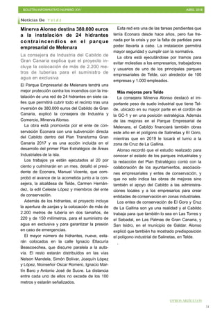 BOLETÍN INFORMATIVO NÚMERO XVI ABRIL 2018
!51
Minerva Alonso destina 380.000 euros
a la instalación de 24 hidrantes
contraincendios en el parque
empresarial de Melenara
La consejera de Industria del Cabildo de
Gran Canaria explica que el proyecto in-
cluye la colocación de más de 2.200 me-
tros de tuberías para el suministro de
agua en exclusiva
El Parque Empresarial de Melenara tendrá una
mejor protección contra los incendios con la ins-
talación de una red de 24 hidrantes en siete ca-
lles que permitirá cubrir todo el recinto tras una
inversión de 380.000 euros del Cabildo de Gran
Canaria, explicó la consejera de Industria y
Comercio, Minerva Alonso.
La obra está promovida por el ente de con-
servación Econara con una subvención directa
del Cabildo dentro del Plan Transforma Gran
Canaria 2017 y es una acción incluida en el
desarrollo del primer Plan Estratégico de Áreas
Industriales de la isla.
Los trabajos ya están ejecutados al 20 por
ciento y culminarán en un mes, detalló el presi-
dente de Econara, Manuel Vicente, que com-
probó el avance de la acometida junto a la con-
sejera, la alcaldesa de Telde, Carmen Hernán-
dez, la edil Celeste López y miembros del ente
de conservación.
Además de los hidrantes, el proyecto incluye
la apertura de zanjas y la colocación de más de
2.200 metros de tubería en dos tamaños, de
220 y de 150 milímetros, para el suministro de
agua en exclusiva y para garantizar la presión
en caso de emergencias.
El mayor número de hidrantes, nueve, esta-
rán colocados en la calle Ignacio Ellacuría
Beascoechea, que discurre paralela a la auto-
vía. El resto estarán distribuidos en las vías
Nelson Mandela, Simón Bolívar, Joaquín López
y López, Monseñor Oscar Romero, Ignacio Mar-
tín Baro y Antonio José de Sucre. La distancia
entre cada uno de ellos no excede de los 100
metros y estarán señalizados.
Esta red era una de las tareas pendientes que
tenía Econara desde hace años, pero fue fre-
nada por la crisis y por la falta de partidas para
poder llevarla a cabo. La instalación permitirá
mayor seguridad y cumplir con la normativa.
La obra está ejecutándose por tramos para
evitar molestias a los empresarios, trabajadores
y usuarios de uno de los principales parques
empresariales de Telde, con alrededor de 100
empresas y 1.000 empleados.
Más mejoras para Telde
La consejera Minerva Alonso destacó el im-
portante peso de suelo industrial que tiene Tel-
de, ubicado en su mayor parte en el cordón de
la GC-1 y en una posición estratégica. Además
de las mejoras en el Parque Empresarial de
Melenara, el Cabildo financiará también obras
este año en el polígono de Salinetas y El Goro,
mientras que en 2019 le tocará el turno a la
zona de Cruz de La Gallina.
Alonso recordó que el estudio realizado para
conocer el estado de los parques industriales y
la redacción del Plan Estratégico contó con la
colaboración de los ayuntamientos, asociacio-
nes empresariales y entes de conservación, y
que no solo indica las obras de mejoras sino
también el apoyo del Cabildo a las administra-
ciones locales y a los empresarios para crear
entidades de conservación en zonas industriales.
Los entes de conservación de El Goro y Cruz
de La Gallina son ya una realidad y el Cabildo
trabaja para que también lo sea en Las Torres y
el Sebadal, en Las Palmas de Gran Canaria, y
San Isidro, en el municipio de Gáldar. Alonso
explicó que también ha mostrado predisposición
el polígono industrial de Salinetas, en Telde.
.
Noticias De T e l d e
OTROS ARTÍCULOS
 
