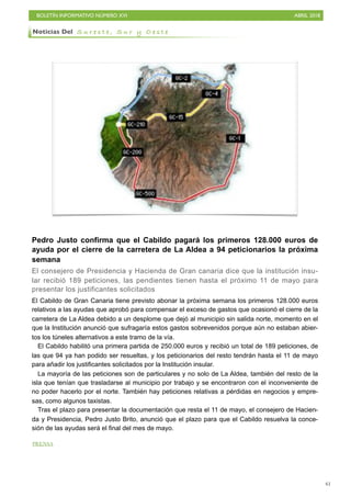 BOLETÍN INFORMATIVO NÚMERO XVI ABRIL 2018
!61
Pedro Justo confirma que el Cabildo pagará los primeros 128.000 euros de
ayuda por el cierre de la carretera de La Aldea a 94 peticionarios la próxima
semana
El consejero de Presidencia y Hacienda de Gran canaria dice que la institución insu-
lar recibió 189 peticiones, las pendientes tienen hasta el próximo 11 de mayo para
presentar los justificantes solicitados
El Cabildo de Gran Canaria tiene previsto abonar la próxima semana los primeros 128.000 euros
relativos a las ayudas que aprobó para compensar el exceso de gastos que ocasionó el cierre de la
carretera de La Aldea debido a un desplome que dejó al municipio sin salida norte, momento en el
que la Institución anunció que sufragaría estos gastos sobrevenidos porque aún no estaban abier-
tos los túneles alternativos a este tramo de la vía.
El Cabildo habilitó una primera partida de 250.000 euros y recibió un total de 189 peticiones, de
las que 94 ya han podido ser resueltas, y los peticionarios del resto tendrán hasta el 11 de mayo
para añadir los justificantes solicitados por la Institución insular.
La mayoría de las peticiones son de particulares y no solo de La Aldea, también del resto de la
isla que tenían que trasladarse al municipio por trabajo y se encontraron con el inconveniente de
no poder hacerlo por el norte. También hay peticiones relativas a pérdidas en negocios y empre-
sas, como algunos taxistas.
Tras el plazo para presentar la documentación que resta el 11 de mayo, el consejero de Hacien-
da y Presidencia, Pedro Justo Brito, anunció que el plazo para que el Cabildo resuelva la conce-
sión de las ayudas será el final del mes de mayo.
Noticias Del S u r e s t e , S u r y O e s t e
PRENSA
 