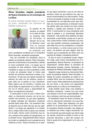 BOLETÍN INFORMATIVO NÚMERO XVI ABRIL 2018
!65
Óliver González, elegido presidente
de Nueva Canarias en el municipio de
La Oliva
El primer teniente alcalde lidera un equi-
po joven, combinado con personas de
dilatada experiencia
El pasado fin de
semana, se celebró
en la sede de Nue-
va Canarias (NC)
de Corralejo, la
elección de la nue-
va Ejecutiva Local.
Tras un proceso
interno de elección,
se presentó una
única candidatura encabeza por el compañero
Óliver González, resultando proclamada.
Una vez conocidos los resultados, tomó la
palabra el presidente saliente, Pedro González,
para dar la bienvenida a los presentes y felicitar
al nuevo presidente local y al equipo que le
acompaña en esta andadura. Pedro González
manifestó su apoyo al nuevo presidente y pidió
a todos los presentes hacer lo mismo para
afrontar las próximas elecciones Locales y Au-
tonómicas, “el reto que nos espera necesita del
esfuerzo de cada uno de nosotros, porque el
paso dado por el partido es muy importante.
Estoy seguro que los hombres y mujeres que
ahora dirigen la organización en La Oliva conta-
rán con el máximo apoyo y disponibilidad de
todos, así seguiremos creciendo”.
A continuación le tocó el turno a Óliver Gon-
zález, su intervención provocó uno de los mo-
mentos más emotivos, ya que quiso agradecer
el trabajo realizado por Marcelino Umpiérrez
durante todos estos años, “me enseñaron des-
de pequeño que en esta vida hay que ser agra-
decido, y yo tengo que agradecer a mi compa-
ñero y amigo Celino todo el apoyo que siempre
me ha dado. Hemos vivido momentos muy du-
ros y siempre él ha estado ahí apoyándome, no
lo olvidaré nunca”. Seguidamente Óliver Gonzá-
lez mostró su satisfacción por la asistencia de la
militancia al acto, “Nueva Canarias es un parti-
do que sigue avanzando y que es una clara al-
ternativa, todos los que estamos hoy aquí es-
tamos comprometidos con este proyecto. Tengo
el honor de presidir el partido en este municipio,
acompañado de una Ejecutiva joven pero tam-
bién con mucha experiencia, la dirección insular
del partido sabe que contará con todo nuestro
esfuerzo y trabajo para alcanzar el éxito en
2019”. A continuación el nuevo presidente local
cedió la palabra a un emocionado Marcelino
Umpiérrez, “solo puedo tener palabras de agra-
decimiento a esta familia, porque es lo que so-
mos, juntos hemos vividos momentos muy bue-
nos, pero también momentos complicados. Ver
esta sede hoy con los compañeros y compañe-
ras de siempre, y a otros nuevos que se incor-
poran, me produce una gran alegría. Esto de-
muestra que la presidencia de Óliver será una
garantía de trabajo y resultados positivos”.
El acto lo cerró el presidente insular, Alejan-
dro Jorge, quien estuvo acompañado por el vi-
cepresidente, Manuel Ramírez, el secretario de
Organización, Andrés Motos, la secretaria de
Movimientos Sociales, Carmen Hernández, y la
secretaria de Políticas Sectoriales, Ángela Guerra.
Alejandro Jorge comenzó su intervención felici-
tando al presidente saliente, Pedro González, “el
trabajo de nuestro compañero se realizó en un
contexto difícil, eran los comienzos y había que
luchar mucho. Afortunadamente la perseverancia
dio sus frutos, y hoy somos una organización
política fuerte en La Oliva y en Fuerteventura”.
Jorge también quiso dirigir unas palabras a
Marcelino Umpiérrez, “cuando tuvo que tomar
una decisión la tomó con responsabilidad, rapi-
dez y entereza y eso hay que reconocérselo”.
El presidente insular de Nueva Canarias ter-
minó su intervención animando a la nueva Eje-
cutiva Local, “Óliver está realizando una gran
gestión en el ayuntamiento de La Oliva junto a
la compañera Sandra González, ese trabajo es
un aliciente que invita a seguir avanzando. Es-
toy convencido que este equipo que ahora coge
las riendas conducirá al partido al éxito en las
próximas elecciones, y para ello contará con
toda la ayuda de la organización en la isla y en
Canarias”.
Noticias De F u e r t e v e n t u r a
 