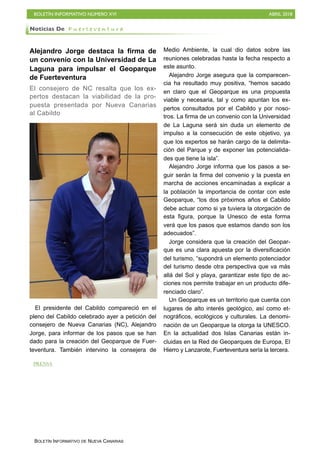 BOLETÍN INFORMATIVO NÚMERO XVI ABRIL 2018
BOLETÍN INFORMATIVO DE NUEVA CANARIAS
Alejandro Jorge destaca la firma de
un convenio con la Universidad de La
Laguna para impulsar el Geoparque
de Fuerteventura
El consejero de NC resalta que los ex-
pertos destacan la viabilidad de la pro-
puesta presentada por Nueva Canarias
al Cabildo
El presidente del Cabildo compareció en el
pleno del Cabildo celebrado ayer a petición del
consejero de Nueva Canarias (NC), Alejandro
Jorge, para informar de los pasos que se han
dado para la creación del Geoparque de Fuer-
teventura. También intervino la consejera de
Medio Ambiente, la cual dio datos sobre las
reuniones celebradas hasta la fecha respecto a
este asunto.
Alejandro Jorge asegura que la comparecen-
cia ha resultado muy positiva, “hemos sacado
en claro que el Geoparque es una propuesta
viable y necesaria, tal y como apuntan los ex-
pertos consultados por el Cabildo y por noso-
tros. La firma de un convenio con la Universidad
de La Laguna será sin duda un elemento de
impulso a la consecución de este objetivo, ya
que los expertos se harán cargo de la delimita-
ción del Parque y de exponer las potencialida-
des que tiene la isla”.
Alejandro Jorge informa que los pasos a se-
guir serán la firma del convenio y la puesta en
marcha de acciones encaminadas a explicar a
la población la importancia de contar con este
Geoparque, “los dos próximos años el Cabildo
debe actuar como si ya tuviera la otorgación de
esta figura, porque la Unesco de esta forma
verá que los pasos que estamos dando son los
adecuados”.
Jorge considera que la creación del Geopar-
que es una clara apuesta por la diversificación
del turismo, “supondrá un elemento potenciador
del turismo desde otra perspectiva que va más
allá del Sol y playa, garantizar este tipo de ac-
ciones nos permite trabajar en un producto dife-
renciado claro”.
Un Geoparque es un territorio que cuenta con
lugares de alto interés geológico, así como et-
nográficos, ecológicos y culturales. La denomi-
nación de un Geoparque la otorga la UNESCO.
En la actualidad dos Islas Canarias están in-
cluidas en la Red de Geoparques de Europa, El
Hierro y Lanzarote, Fuerteventura sería la tercera.
Noticias De F u e r t e v e n t u r a
PRENSA
 