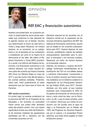 BOLETÍN INFORMATIVO NÚMERO XVI ABRIL 2018
!71
Nuestra comunidad tiene, en el próximo pe-
ríodo, la oportunidad de cerrar temas esen-
ciales que conforman lo más relevante de
la agenda canaria con el Estado. Asuntos
que determinarán el futuro de esta tierra a
medio y largo plazo influyendo, de manera
decisiva, en su economía, en su autogo-
bierno y en el bienestar de sus ciudadanos
y ciudadanas; así como en la mejora de la
democracia en las Islas. Me refiero al Ré-
gimen Económico y Fiscal (REF) económi-
co y social, a la reforma del Estatuto de Au-
tonomía, a la financiación autonómica y a la
reforma electoral. Los cuatro asuntos for-
man parte del acuerdo que Nueva Canarias
(NC) firmó con Mariano Rajoy en mayo de
2017 y que iba mucho más allá del apoyo a
las cuentas públicas estatales. Pretendía,
sobre todo, influir positivamente en estas
decisiones que son clave para el futuro de
Canarias.
REF social y económico
En primer lugar, la reciente constitución de
la ponencia del REF en el Congreso de los
Diputados y los acuerdos ya avanzados
hacen prever que pueda estar aprobado
antes del próximo verano. Con una mejora
significativa el texto que salió del Parlamen-
to de Canarias mediante las aportaciones
planteadas por NC y, asimismo, por las
enmiendas conjuntas con CC.
Elemento esencial de los acuerdos con el
Gobierno central son la separación de los
recursos tributarios específicos del REF del
sistema de financiación autonómica, asunto
que ya estaba en los acuerdos presupues-
tarios para 2017. Supone disponer de más
recursos, posibilitando mejorar las partidas
presupuestarias disponibles para la sani-
dad, la educación y los servicios sociales.
Repercute, por tanto, de manera decisiva
en el bienestar colectivo.
Además, los hombres y mujeres del Archi-
piélago continuarán beneficiándose de la
bonificación del 75% en sus billetes aéreos
y marítimos interinsulares. Incorporando a
la ley el positivo acuerdo que Nueva Cana-
rias estableció con el Gobierno estatal en la
negociación de los Presupuestos Genera-
les del Estado (PGE) para 2017. Consoli-
dándose, por otra parte, el que nuestras
empresas vean compensados el 100% de
los gastos del transporte de mercancías por
barco y avión entre las islas, con la Penín-
sula y la UE; y que el sector primario, junto
a lo anterior, disminuya sus costes de pro-
ducción con las ayudas para el agua de
riego y la financiación por el Estado del
100% del Programa de Opciones Específi-
cas por la Lejanía y la Insularidad (Posei)
adicional, que hasta ahora pagaba la mitad
el Ejecutivo canario.
OPINIÓN
RODRÍGUEZ
R O M Á N
REF, EAC y financiación autonómica
 