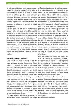 BOLETÍN INFORMATIVO NÚMERO XVI ABRIL 2018
BOLETÍN INFORMATIVO DE NUEVA CANARIAS
Y, aún negociándose, continuamos empe-
ñados en conseguir que el REF reconozca
una aportación estatal a un plan de lucha
contra la pobreza que debe estar en vigor
mientras Canarias mantenga los actuales
parámetros de elevado desempleo, bajos
salarios y pensiones y elevado número de
personas en situación de pobreza o riesgo
de exclusión.
Por otra parte, el REF incluye medidas que
afectan a las energías renovables, con la
suspensión del denominado impuesto al sol
y, por tanto, la apuesta por el autoconsumo
de familias, empresas e instituciones. Y
otras que impactan en la factura del agua
de consumo, en las inversiones en las in-
fraestructuras, en los incentivos económi-
cos regionales, en la renovación y forma-
ción turísticas, en el papel de las universi-
dades o en la promoción comercial de Ca-
narias.
Estatuto y reforma electoral
Está resultando más complejo el debate
para actualizar nuestro Estatuto de Auto-
nomía. Confiamos en que la ponencia
avance y este año podamos contar con un
Estatuto de segunda generación que debió
llegar una década antes. Consideramos
que va a contribuir a definir los límites terri-
toriales de la comunidad canaria y ampliar
l a s c o m p e t e n c i a s d e n u e s t r o
autogobierno en sanidad y comercio exte-
rior, puertos y aeropuertos de interés gene-
ral, telecomunicaciones y gestión del litoral.
Ratificar también, en su articulado, la sepa-
ración de los recursos fiscales del REF de
la financiación autonómica.
Su texto recoge, asimismo, el reconoci-
miento de la lejanía e insularidad que obliga
al Estado a la adopción de políticas especí-
ficas para afrontarlas, tal y como ya ha he-
cho la UE con el reconocimiento como Re-
gión Ultraperiférica (RUP). Además, con su
aprobación, Canarias podrá disolver el Par-
lamento y convocar elecciones anticipadas.
Interesantes y, desafortunadamente poco
conocidos, son los derechos cívicos que se
introducen en su redacción. Señala que “los
poderes públicos canarios garantizarán las
medidas necesarias para hacer efectivos
los derechos de las personas a la igualdad,
la no discriminación, la participación en la
vida pública, al desarrollo económico, la li-
bertad y el respeto a los derechos huma-
nos”. Incluye un amplio capítulo sobre de-
rechos y deberes en torno a la familia, los
menores, las personas mayores, las perso-
nas en situación de discapacidad o depen-
dencia y de igualdad efectiva entre mujeres
y hombres.
Así como otros referidos a orientación se-
xual, la salud y la educación, vivienda,
mundo laboral, acceso a las tecnologías de
la información y comunicación, participa-
ción, culturales o medioambientales. Su
texto recoge, asimismo, que “las personas
que se encuentren en situación de exclu-
sión social tienen derecho a acceder a una
renta garantizada de ciudadanía”.
Y, en su caso, si en Canarias resultara im-
posible desbloquear la reforma del sistema
electoral, pese a los esfuerzos y las gene-
rosas propuestas de la mayoría parlamen-
taria (PSOE, PP, Podemos y NC), llevaría-
mos esa imprescindible reforma al nuevo
Estatuto. Como he venido señalando, con
la formulación que suscite un mayor nivel
de acuerdo.
Financiación autonómica
 