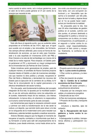 BOLETÍN INFORMATIVO NÚMERO XVIII	

 ABRIL 2015
	

BOLETÍN INFORMATIVO DE NUEVA CANARIAS www.nuevacanarias.org
naria cuando le sobra viento, sol e incluso geotermia, pues
el calor de la tierra puede generar el 31 por ciento de la
energía que necesita la isla.
Todo ello lleva al siguiente punto, que es sustentar estas
propuestas en el fomento de las I+D+I, algo que, al igual
que sucede con el empleo y las renovables, las formacio-
nes siempre afirman defender, pero nunca en forma de ma-
terialización de acciones, ya que en este caso Canarias
está a la cola española en inversiones (0,5% del PIB) y
Gran Canaria a la cola de del archipiélago con menos de la
mitad de la media regional. Para empezar, el Cabildo pedi-
rá pertenecer al ITC y promoverá un mayor protagonismo
de la Universidad de Las Palmas de Gran Canaria.
Estas iniciativas serán generadoras de empleo, pero de
cualquier manera, el candidato de Nueva Canarias propone
impulsar desde el Cabildo un plan de inversiones estratégi-
cas que reactive la obra pública y privada, recuperará el
Plan del Norte y Medianías y demandará los recursos del
Estado para la ejecución de la carretera de La Aldea, la IV
Fase de la circunvalación de la capital grancanaria o la
efectiva rehabilitación del sector turístico.
Por otra parte, será fundamental la defensa del concepto
integrador de Eco-isla, la apuesta por la movilidad sosteni-
ble, el uso de vehículos eléctricos como los adquiridos en
el sureste, tratamiento limpio de los residuos, una intensa
reforestación, la banca ética, el urbanismo no especulativo
o el turismo verde formarán parte de este concepto.
Las herramientas para lograr la necesaria cohesión social
y culminar con éxito la transformación de la isla serán la
cultura y el deporte, que servirán tanto para situar a la isla
en la vanguardia de la modernidad como para rescatar sus
tradiciones y además también ayudarán a reactivar economía.
Antonio Morales asegura que ha llegado el momento de
recuperar el espíritu combativo e inconformista que llevó a
su formación a luchar para salir del anquilosamiento de la
dictadura, pues desde entonces, nunca hasta ahora se ha-
bía vivido una situación que lo requi-
riera tanto, con una corrupción es-
tructural y un “descrédito que de-
sarma a la sociedad”, por ello pide,
lejos de tirar la toalla y dejarse llevar
por el “no se puede hacer nada”,
luchar por transformar la realidad.
Su propuesta para la isla, tras
casi 30 años intachables de gestión
pública en el sureste, culmina con
dos puntos, el primero destinado a
salvaguardar lo público y renovar su
compromiso con la ética y la moral,
la transparencia y la participación, y
el segundo a luchar contra la co-
rrupción, exigir responsabilidades,
promover el bien común y recupe-
rar, finalmente, la confianza de la
ciudadanía.
Proyecto para la isla que quiero
Eje 1.- Lucha contra la pobreza
1-Plan contra la pobreza y la desi-
gualdad
2-Plan de creación de empleo
Eje 2.- Cambio de la realidad
económica de Gran Canaria
3-Rescate del sector primario y
autosuficiencia alimentaria
4-Apuesta por las energías reno-
vables y la soberanía energética
5-Desarrollo de las I+D+I
6-Plan de inversiones estratégicas
7-Proyecto de Eco-isla y transporte
sostenible
8-Cultura y deportes, ejes de
cohesión
Eje 3.- Recuperación del buen
gobierno y lucha contra la co-
rrupción
9-Salvaguardar lo público, transpa-
rencia efectiva y participación ciu-
dadana
OTROS ARTÍCULOSPRENSA
 
