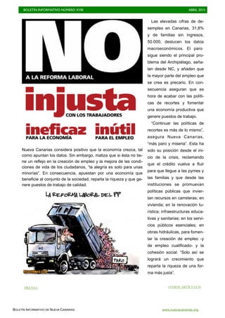 BOLETÍN INFORMATIVO NÚMERO XVIII	

 ABRIL 2015
	

BOLETÍN INFORMATIVO DE NUEVA CANARIAS www.nuevacanarias.org
Nueva Canarias considera positivo que la economía crezca, tal
como apuntan los datos. Sin embargo, matiza que si ésta no tie-
ne un reflejo en la creación de empleo y la mejora de las condi-
ciones de vida de los ciudadanos, “la alegría es solo para unas
minorías”. En consecuencia, apuestan por una economía que
beneficie al conjunto de la sociedad, reparta la riqueza y que ge-
nere puestos de trabajo de calidad.
Las elevadas cifras de de-
sempleo en Canarias, 31,8%
y de familias sin ingresos,
50.000, deslucen los datos
macroeconómicos. El paro
sigue siendo el principal pro-
blema del Archipiélago, seña-
lan desde NC, y añaden que
la mayor parte del empleo que
se crea es precario. En con-
secuencia aseguran que es
hora de acabar con las políti-
cas de recortes y fomentar
una economía productiva que
genere puestos de trabajo.
“Continuar las políticas de
recortes es más de lo mismo”,
asegura Nueva Canarias,
“más paro y miseria”. Esta ha
sido su posición desde el ini-
cio de la crisis, reclamando
que el crédito vuelva a fluir
para que llegue a las pymes y
las familias y que desde las
instituciones se promuevan
políticas públicas que invier-
tan recursos en carreteras; en
vivienda; en la renovación tu-
rística; infraestructuras educa-
tivas y sanitarias; en los servi-
cios públicos esenciales; en
obras hidráulicas, para fomen-
tar la creación de empleo -y
de empleo cualificado- y la
cohesión social. “Solo así se
logrará un crecimiento que
reparta la riqueza de una for-
ma más justa”.
OTROS ARTÍCULOSPRENSA
 