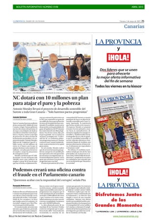 BOLETÍN INFORMATIVO NÚMERO XVIII	

 ABRIL 2015
	

BOLETÍN INFORMATIVO DE NUEVA CANARIAS www.nuevacanarias.org
Viernes, 1 de mayo de 2015 | 25LA PROVINCIA | DIARIO DE LAS PALMAS
Canarias
Podemos creará una oficina contra
el fraude en el Parlamento canario
Fernando Bethencourt
LAS PALMAS DE GRAN CANARIA
PodemosllevaráalParlamentode
Canariasunapropuestaparacrear
una oficina contra el fraude con la
quepretendeacabar,“conlaimpu-
nidad de los corruptos y la lacra
que implica para la economía y la
sociedad”, aseguró ayer Meri Pita,
secretaria general del partido.
Elconsejoinsular presentóuna
iniciativa que Podemos pretende
elevartraslaselecciones,indepen-
dientemente del resultado, y con-
fíanencontarconelapoyounáni-
medelacámara.“¿Quiénsepuede
negaraunamedidacomoesta?”,se
preguntaron tras asegurar que el
costeanualparalasarcasinsulares
asciendea2.000millonesdeeuros
y que Canarias es la cuarta comu-
nidadautónomaconmáscasosde
extrema complejidad y la primera
por cada 100.000 habitantes.
La idea planteada parte de un
mandato de las Naciones Unidas
contra la corrupción que se apro-
bóenelaño 2003.“Estaresolución
recomienda la creación de un
cuerpoquegaranticelaexistencia
deunórganoespecializadoeinde-
pendiente”,señalóCarmenValido.
Podemos explicó que este ins-
trumento estará comisionado por
el Parlamento y su director será
elegido a través de una consulta
ciudadana. Además, esta oficina
tendrá personalidad jurídica pro-
piaparafortalecerlatransparencia
y la integridad del sector público
enCanariasyvelaráporelcumpli-
mientodelasbuenasprácticas.Las
investigación que detecten un de-
lito se remitirán a la Fiscalía.
“Queremos acabar con la impunidad del corrupto”, señala Pita
NC dotará con 10 millones un plan
para atajar el paro y la pobreza
Antonio Morales llevará el proyecto de desarrollo sostenible del
Sureste a toda Gran Canaria P “Solo haremos pactos progresistas”
Antonio Quintana
LAS PALMAS DE GRAN CANARIA
NuevaCanariasharáunaauditoría
delascuentasdelCabildodeGran
Canaria, si logra formar gobierno
tras las elecciones del próximo 24
demayo,conelobjetivodededicar
másdineroalalucharcontralapo-
brezayelparoymenosaotrotipo
de proyectos. El cabeza de lista de
la formación nacionalista a la cor-
poracióninsular,AntonioMorales,
tildóayerde“vergüenza”queelCa-
bildo cuente con 60 millones de
euros en el banco, por lo que se
planteadestinarcomomínimo10
millones a un plan para favorecer
el empleo y atajar las situaciones
de emergencia social.
MoralescuestionóqueelCabil-
do destine “en este momento solo
560.000 euros para políticas de
empleo”, a pesar de la tasa de paro
quehayenlaIsla,oelplantearsefir-
maruncontratodepatrociniocon
laNBAquesupondríaungastode
unmillóndeeurosqueinclusolos
técnicosdelainstituciónhancues-
tionado.Elcandidato mostróasísu
desacuerdoconlasprioridadesde
gasto del gobierno del PP durante
loscuatroañosdeesteúltimalegis-
latura. Una de las causas, dijo, por
laquesupartido “novaaentraren
unpacto”enningúncaso.“Ladeci-
sión de NC es conformar gobier-
nosprogresistastantoenCanarias
comoenGranCanaria”,insistiódu-
rantesupresentaciónenlacapital
grancanaria.
En tal sentido, Morales indicó
quedenotenerlamayoríaparago-
bernar,aunquelocreeposiblepor
lasexpectativasdevotoqueledan
lasencuestasasuorganización,so-
loestaríadispuestoapactar“conla
gente que promueva un proyecto
progresista para esta Isla”.
EltodavíapresidentedelaMan-
comunidad del Sureste se mostró
partidario de hacer un plan de de-
sarrollo sostenible para Gran Ca-
naria “aportando la experiencia
que hemos tenido en la comarca”.
Al respecto, Morales se propone
rescatar el sector primario y avan-
zar hacia la autosuficiencia ali-
mentaria; impulsarlasenergíasre-
novables; y“ladefensadelconcep-
tointegradordeeco-isla,laapues-
ta por la movilidad sostenible, el
uso de vehículos eléctricos, el tra-
tamiento limpio de residuos, una
intensareforestación,labancaéti-
ca, el urbanismo no especulativo
o el turismo verde”.
Por último, el candidato nacio-
nalista señaló que otro de los “ejes
principales” de su proyecto es ac-
tuarcontra“eldescréditodelasins-
tituciones”ypropiciarlacercaníaa
los ciudadanos, por entender que
eseesunelementoque“desarmaa
la sociedad”.
Inés Jiménez, Antonio Morales e Inés Miranda, en la presentación de la lista en un restaurante de La Puntilla.|JUAN CARLOS CASTRO
 