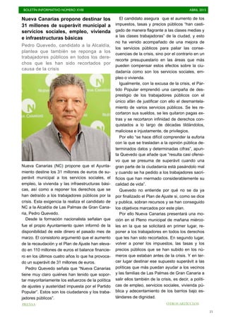 BOLETÍN INFORMATIVO NÚMERO XVIII	

 ABRIL 2015
	

21
Nueva Canarias propone destinar los
31 millones de superávit municipal a
servicios sociales, empleo, vivienda
e infraestructuras básicas
Pedro Quevedo, candidato a la Alcaldía,
plantea que también se reponga a los
trabajadores públicos en todos los dere-
chos que les han sido recortados por
causa de la crisis
Nueva Canarias (NC) propone que el Ayunta-
miento destine los 31 millones de euros de su-
perávit municipal a los servicios sociales, el
empleo, la vivienda y las infraestructuras bási-
cas, así como a reponer los derechos que se
han detraído a los trabajadores públicos por la
crisis. Esta exigencia la realiza el candidato de
NC a la Alcaldía de Las Palmas de Gran Cana-
ria, Pedro Quevedo.
Desde la formación nacionalista señalan que
fue el propio Ayuntamiento quien informó de la
disponibilidad de este dinero el pasado mes de
marzo. El consistorio argumentó que el aumento
de la recaudación y el Plan de Ajuste han eleva-
do en 110 millones de euros el balance financie-
ro en los últimos cuatro años lo que ha provoca-
do un superávit de 31 millones de euros.
Pedro Quevedo señala que “Nueva Canarias
tiene muy claro quiénes han tenido que sopor-
tar mayoritariamente los esfuerzos de la política
de ajustes y austeridad impuesta por el Partido
Popular”. Estos son los ciudadanos y los traba-
jadores públicos”.
El candidato asegura que el aumento de los
impuestos, tasas y precios públicos “han casti-
gado de manera flagrante a las clases medias y
a las clases trabajadoras” de la ciudad, y esto
no ha venido acompañado de una mejora de
los servicios públicos para paliar las conse-
cuencias de la crisis, sino por el contrario en un
recorte presupuestario en las áreas que más
pueden compensar estos efectos sobre la ciu-
dadanía como son los servicios sociales, em-
pleo o vivienda.
Igualmente, con la excusa de la crisis, el Par-
tido Popular emprendió una campaña de des-
prestigio de los trabajadores públicos con el
único afán de justificar con ello el desmantela-
miento de varios servicios públicos. Se les re-
cortaron sus sueldos, se les quitaron pagas ex-
tras y se recortaron infinidad de derechos con-
quistados a lo largo de décadas tildándolos,
maliciosa e injustamente, de privilegios.
Por ello “se hace difícil comprender la euforia
con la que se trasladan a la opinión pública de-
terminados datos y determinadas cifras”, apun-
ta Quevedo que añade que “resulta casi ofensi-
vo que se presuma de superávit cuando una
gran parte de la ciudadanía está pasándolo mal
y cuando se ha pedido a los trabajadores sacri-
ficios que han mermado considerablemente su
calidad de vida”.
Quevedo no entiende por qué no se da ya
por finalizado el Plan de Ajuste si, como se dice
y publica, sobran recursos y se han conseguido
los objetivos marcados por este plan.
Por ello Nueva Canarias presentará una mo-
ción en el Pleno municipal de mañana miérco-
les en la que se solicitará en primer lugar, re-
poner a los trabajadores en todos los derechos
que les han sido recortados. En segundo lugar,
volver a poner los impuestos, las tasas y los
precios públicos que se han subido en los nú-
meros que estaban antes de la crisis. Y en ter-
cer lugar destinar ese supuesto superávit a las
políticas que más puedan ayudar a los vecinos
y las familias de Las Palmas de Gran Canaria a
salir ellos también de la crisis, es decir, a políti-
cas de empleo, servicios sociales, vivienda pú-
blica y adecentamiento de los barrios bajo es-
tándares de dignidad.
OTROS ARTÍCULOSPRENSA
 