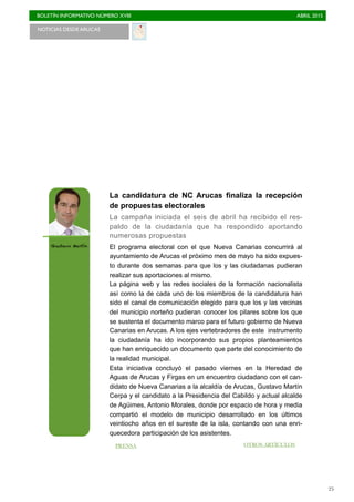 BOLETÍN INFORMATIVO NÚMERO XVIII	

 ABRIL 2015
	

25
NOTICIAS DESDE ARUCAS
La candidatura de NC Arucas finaliza la recepción
de propuestas electorales
La campaña iniciada el seis de abril ha recibido el res-
paldo de la ciudadanía que ha respondido aportando
numerosas propuestas
El programa electoral con el que Nueva Canarias concurrirá al
ayuntamiento de Arucas el próximo mes de mayo ha sido expues-
to durante dos semanas para que los y las ciudadanas pudieran
realizar sus aportaciones al mismo.
La página web y las redes sociales de la formación nacionalista
así como la de cada uno de los miembros de la candidatura han
sido el canal de comunicación elegido para que los y las vecinas
del municipio norteño pudieran conocer los pilares sobre los que
se sustenta el documento marco para el futuro gobierno de Nueva
Canarias en Arucas. A los ejes vertebradores de este instrumento
la ciudadanía ha ido incorporando sus propios planteamientos
que han enriquecido un documento que parte del conocimiento de
la realidad municipal.
Esta iniciativa concluyó el pasado viernes en la Heredad de
Aguas de Arucas y Firgas en un encuentro ciudadano con el can-
didato de Nueva Canarias a la alcaldía de Arucas, Gustavo Martín
Cerpa y el candidato a la Presidencia del Cabildo y actual alcalde
de Agüimes, Antonio Morales, donde por espacio de hora y media
compartió el modelo de municipio desarrollado en los últimos
veintiocho años en el sureste de la isla, contando con una enri-
quecedora participación de los asistentes.
Gustavo Martín
OTROS ARTÍCULOSPRENSA
 