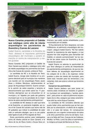 BOLETÍN INFORMATIVO NÚMERO XVIII	

 ABRIL 2015
	

BOLETÍN INFORMATIVO DE NUEVA CANARIAS www.nuevacanarias.org
Nueva Canarias propondrá al Cabildo
que catalogue como sitio de interés
arqueológico los yacimientos de
Guanchía y Cuevas de Lezcano
Isabel Guerra, candidata a la Alcaldía de
Teror, destaca el importante patrimonio
arqueológico del municipio y pondrá en
marcha un centro de interpretación y visi-
tas guiadas
Nueva Canarias (NC) propondrá al Cabildo de
Gran Canaria que estudie y catalogue como sitio
de interés arqueológico los yacimientos de Guan-
chía y las Cuevas de Lezcano, ambos en Teror.
La candidata de NC a la Alcaldía de Teror,
Isabel Guerra, recoge esta iniciativa en su pro-
grama electoral para el municipio tras mantener
una reunión con los arqueólogos Pedro Javier
Sosa y Aridane Mendoza, pertenecientes al
grupo de Arqueología Extrema. Guerra compar-
te la opinión de estos expertos y lamenta el
desconocimiento que existe sobre los 17 yaci-
mientos aborígenes que se encuentran en el
municipio y la “dejadez por parte del gobierno
municipal que no se ha percatado de la impor-
tancia de estos asentamientos prehispánicos”.
La candidata de NC destaca el valor que tiene
el de Guanchía, un yacimiento troglodita, así co-
mo el de Cuevas de Lezcano que reúne más de
40 grabados que indican la posibilidad de estar
ante un santuario aborigen, que a su vez podría
estar ligado al culto al Pino sagrado de Teror.
Estos yacimientos podrían estar catalogados
como de interés cultural en Gran Canaria, a la
altura de los de Risco Caído o Acusa Seca en
Artenara, que están siendo rehabilitados y pro-
mocionados por el Cabildo.
“El Ayuntamiento de Teror desprecia, con esta
indiferencia, el patrimonio arqueológico del mu-
nicipio”, asegura Isabel Guerra. “No han sabido
trasmitir la importancia de este legado y ni tan
siquiera han sido exigentes para demandar del
Cabildo un estudio pormenorizado” de los res-
tos de las casas cueva de Guanchía y de las
Cuevas de Lezcano.
Isabel Guerra ve además la oportunidad de
que Teror albergue un centro de interpretación
de asentamientos prehispánicos, de que se rea-
licen talleres de arqueología experimental en
los colegios de la villa y de organizar visitas
guiadas a sitios de interés del municipio, pero
sobre todo “rescatar para los terorenses y los
visitantes, todo ese acervo cultural que tenemos
en Teror”.
Conservar los yacimientos
Isabel Guerra destaca que para poner en
marcha estas iniciativas se necesita un gobier-
no municipal con sensibilidad y “sentido identi-
tario”, para poner en valor el patrimonio arqueo-
lógico de la villa y asegura que estas caracterís-
ticas sólo las reúne Nueva Canarias.
La candidata de NC considera además que
puede haber otros yacimientos que se han per-
dido por la urbanización, el efecto de la vegeta-
ción o el paso del tiempo. En consecuencia
apuesta por una urgente conservación de éstos
y de otros yacimientos como los de Ojero, Cue-
vas a la falda del Faro, Cuevas de las Calderas,
Miraflor, la Peña, Lomo los Silos el asentamien-
to indígena principal del Barranco de Teror.
NOTICIAS DESDE TEROR	

 