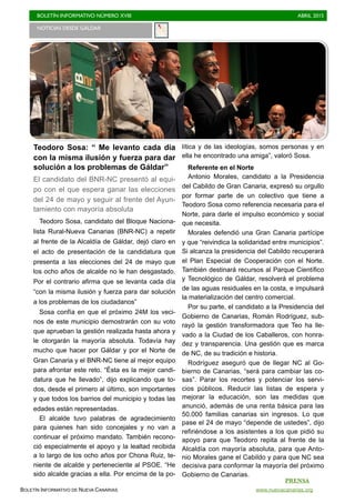 BOLETÍN INFORMATIVO NÚMERO XVIII	

 ABRIL 2015
	

BOLETÍN INFORMATIVO DE NUEVA CANARIAS www.nuevacanarias.org
Teodoro Sosa: “ Me levanto cada día
con la misma ilusión y fuerza para dar
solución a los problemas de Gáldar”
El candidato del BNR-NC presentó al equi-
po con el que espera ganar las elecciones
del 24 de mayo y seguir al frente del Ayun-
tamiento con mayoría absoluta
Teodoro Sosa, candidato del Bloque Naciona-
lista Rural-Nueva Canarias (BNR-NC) a repetir
al frente de la Alcaldía de Gáldar, dejó claro en
el acto de presentación de la candidatura que
presenta a las elecciones del 24 de mayo que
los ocho años de alcalde no le han desgastado.
Por el contrario afirma que se levanta cada día
“con la misma ilusión y fuerza para dar solución
a los problemas de los ciudadanos”
Sosa confía en que el próximo 24M los veci-
nos de este municipio demostrarán con su voto
que aprueban la gestión realizada hasta ahora y
le otorgarán la mayoría absoluta. Todavía hay
mucho que hacer por Gáldar y por el Norte de
Gran Canaria y el BNR-NC tiene al mejor equipo
para afrontar este reto. “Ésta es la mejor candi-
datura que he llevado”, dijo explicando que to-
dos, desde el primero al último, son importantes
y que todos los barrios del municipio y todas las
edades están representadas.
El alcalde tuvo palabras de agradecimiento
para quienes han sido concejales y no van a
continuar el próximo mandato. También recono-
ció especialmente el apoyo y la lealtad recibida
a lo largo de los ocho años por Chona Ruiz, te-
niente de alcalde y perteneciente al PSOE. “He
sido alcalde gracias a ella. Por encima de la po-
lítica y de las ideologías, somos personas y en
ella he encontrado una amiga”, valoró Sosa.
Referente en el Norte
Antonio Morales, candidato a la Presidencia
del Cabildo de Gran Canaria, expresó su orgullo
por formar parte de un colectivo que tiene a
Teodoro Sosa como referencia necesaria para el
Norte, para darle el impulso económico y social
que necesita.
Morales defendió una Gran Canaria partícipe
y que “reivindica la solidaridad entre municipios”.
Si alcanza la presidencia del Cabildo recuperará
el Plan Especial de Cooperación con el Norte.
También destinará recursos al Parque Científico
y Tecnológico de Gáldar, resolverá el problema
de las aguas residuales en la costa, e impulsará
la materialización del centro comercial.
Por su parte, el candidato a la Presidencia del
Gobierno de Canarias, Román Rodríguez, sub-
rayó la gestión transformadora que Teo ha lle-
vado a la Ciudad de los Caballeros, con honra-
dez y transparencia. Una gestión que es marca
de NC, de su tradición e historia.
Rodríguez aseguró que de llegar NC al Go-
bierno de Canarias, “será para cambiar las co-
sas”. Parar los recortes y potenciar los servi-
cios públicos. Reducir las listas de espera y
mejorar la educación, son las medidas que
anunció, además de una renta básica para las
50.000 familias canarias sin ingresos. Lo que
pase el 24 de mayo “depende de ustedes”, dijo
refiriéndose a los asistentes a los que pidió su
apoyo para que Teodoro repita al frente de la
Alcaldía con mayoría absoluta, para que Anto-
nio Morales gane el Cabildo y para que NC sea
decisiva para conformar la mayoría del próximo
Gobierno de Canarias.
NOTICIAS DESDE GÁLDAR
PRENSA
 