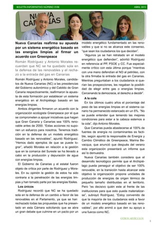 BOLETÍN INFORMATIVO NÚMERO XVIII	

 ABRIL 2015
	

3
Nueva Canarias reafirma su apuesta
por un sistema energético basado en
las energías limpias al firmar un
acuerdo con Greenpeace
Román Rodríguez y Antonio Morales re-
cuerdan que NC se ha quedado sola en
la defensa de las renovables y el recha-
zo a la entrada del gas en Canarias
Román Rodríguez y Antonio Morales, candida-
tos de Nueva Canarias (NC) a las presidencias
del Gobierno autonómico y del Cabildo de Gran
Canaria respectivamente, reafirmaron la apues-
ta de esta formación por establecer un sistema
energético en el Archipiélago basado en las
energías limpias.
Ambos dirigentes firmaron un acuerdo con la
organización ecologista Greenpeace por el que
se comprometen a apoyar iniciativas que hagan
que Gran Canaria y Canarias sea 100% reno-
vable antes de 2050. “Estas acciones no supo-
nen un esfuerzo para nosotros. Tenemos tradi-
ción en la defensa de un modelo energético
basado en las renovables”, apuntó Rodríguez.
“Hemos dado ejemplos de que se puede lo-
grar”, añadió Morales en relación a la gestión
que en la comarca del Sureste se ha llevado a
cabo en la producción y depuración de agua
con energías limpias.
El Gobierno de Canarias y el estatal fueron
objeto de crítica por parte de Rodríguez y Mora-
les. En su opinión la gestión de estos ha sido
contraria a la penetración de las energías lim-
pias y han tomado parte por las energías fósiles.
Los únicos
Rodríguez recordó que NC se ha quedado
sola en la defensa de un cambio a favor de las
renovables en el Parlamento, ya que se han
rechazado todas las propuestas que ha presen-
tado en esta Cámara solicitando que se abra
un gran debate que culmine en un pacto por un
modelo energético fundamentado en las reno-
vables y que si no se alcanza este consenso,
“que sean los ciudadanos los que decidan”.
“Algunos ya se han retratado en el modelo
energético que defienden”, advirtió Rodríguez
en referencia al PP, PSOE y CC. Fue especial-
mente crítico con esta última porque “mientras
con una mano defendían el NO al petróleo, con
la otra firmaba la entrada del gas en Canarias.
Mientras preguntaban a los ciudadanos si que-
rían las prospecciones, les negaban la posibili-
dad de elegir entre gas o energías limpias.
Cercenando la democracia, el derecho a decidir”.
A la cola
En los últimos cuatro años el porcentaje del
peso de las energías limpias en el sistema ca-
nario ha permanecido estancado en un 6%. “No
se puede entender que teniendo las mejores
condiciones para estar a la cabeza estemos a
la cola”, dijo Antonio Morales.
Que Canarias pueda abastecerse al 100% de
fuentes de energía no contaminantes es facti-
ble, según apuntó la responsable de Energía y
Cambio Climático de Greenpeace, Marina Be-
vacqua, que anunció que después del verano
esta organización presentará un informe que
así lo demuestra.
Nueva Canarias también considera que el
desarrollo tecnológico permite que el Archipié-
lago pueda perseguir el objetivo de ser 100%
renovable, en la transición hasta alcanzar este
objetivo la organización propone unidades de
producción de energías de origen térmico de
pequeño tamaño distribuidas en el territorio.
Pero “es decisivo quién este al frente de las
instituciones para que esto pueda materializar-
se”, subrayó Rodríguez. “Estoy convenido de
que la mayoría de los ciudadanos está a favor
de un modelo energético basado en las reno-
vables”, por ello animó a que den su apoyo a
una fuerza como NC.
OTROS ARTÍCULOS
 