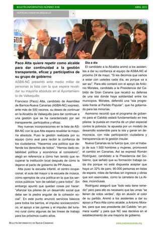 BOLETÍN INFORMATIVO NÚMERO XVIII	

 ABRIL 2015
	

BOLETÍN INFORMATIVO DE NUEVA CANARIAS www.nuevacanarias.org
Paco Atta quiere repetir como alcalde
para dar continuidad a la gestión
transparente, eficaz y participativa de
su grupo de gobierno
ASBA-NC presentó ante medio millar de
personas la lista con la que espera revali-
dar su mayoría absoluta en el Ayuntamien-
to de Valsequillo
Francisco (Paco) Atta, candidato de Asamblea
de Barrios-Nueva Canarias (ASBA-NC) expresó,
ante más de 500 vecinos, su deseo de continuar
en la Alcaldía de Valsequillo para dar continuar a
una gestión que se ha caracterizado por ser
transparente, participativa y eficaz.
Hay nuevas incorporaciones en la lista de AS-
BA-NC con la que Atta espera revalidar la mayo-
ría absoluta. Puso la gestión realizada por su
equipo como aval para recibir la confianza de
los ciudadanos. “Hacemos una política que de-
fiende los derechos de todos”. “Hemos dado es-
tabilidad política y económica al consistorio”,
alegó en referencia a cómo han tenido que re-
cuperar la institución local después de cómo la
dejaron el pacto de gobierno de PP-Asava.
Atta puso la escuela infantil, el centro ocupa-
cional, el aula del mayor o la escuela de música,
como ejemplos de una política en la que los ser-
vicios públicos “son de calidad y para todos”. Sin
embargo apuntó que quedan cosas por hacer:
“afianzar los pilares de un desarrollo social que
debe ser la piedra angular de la cohesión so-
cial”. En este punto anunció servicios básicos
para todos los barrios, el impulso socioeconómi-
co, el apoyo a las pymes y el impulso del turis-
mo rural como algunas de las líneas de trabajo
para los próximos cuatro años.
Día a día
El candidato a la Alcaldía animó a los asisten-
tes a dar su confianza al equipo de ASBA-NC el
próximo 24 de mayo. “Si les decimos que vamos
a estar con ustedes cada día, es porque va a
ser así”. Para ello contará con el apoyo de Anto-
nio Morales, candidato a la Presidencia del Ca-
bildo de Gran Canaria que recalcó su defensa
de una isla donde haya solidaridad entre los
municipios. Morales, defendió una “isla progre-
sista frente al Partido Popular”, que ha goberna-
do para las minorías.
Asimismo recordó que el programa de gobier-
no para el Cabildo estará fundamentado en tres
pilares: la puesta en marcha de un plan especial
contra la pobreza; la apuesta por un modelo de
desarrollo sostenible para la isla y ganar en de-
mocracia, con más participación ciudadana y
transparencia en la gestión insular.
Nueva Canarias es la fuerza que, con el traba-
jo de sus 1.500 hombres y mujeres, promoverá
el cambio en Canarias. Así se expresó Román
Rodríguez, candidato a la Presidencia del Go-
bierno, que señaló que su formación trabaja ca-
da día porque no está dispuesta aceptar que
haya un 32% de paro; 90.000 personas en listas
de espera; miles de familias sin ingresos y obras
que son esenciales, como la carretera de La Al-
dea, inconclusas.
Rodríguez aseguró que “todo esto tiene reme-
dio” pero para ello es necesario que las urnas “se
llenen de votos verdes”, dijo en alusión al color
de su partido. Animó a los asistentes a dar su
apoyo a Paco Atta como alcalde; a Antonio Mora-
les, para que sea presidente del Cabildo “en pri-
mera vuelta” y para que NC sea decisiva en el
establecimiento de una mayoría de gobierno.
NOTICIAS DESDEVALSEQUILLO
 