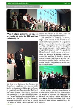 BOLETÍN INFORMATIVO NÚMERO XVIII	

 ABRIL 2015
	

37
"Ángel López presenta su equipo
arropado de más de 600 vecinos
del municipio"
La Casa de la Cultura de San Fernando de
Maspalomas acogió esta noche la presentación
de los candidatos y candidatas que conforman
el equipo de Nueva Canarias en San Bartolomé
de Tirajana de cara a las próximas elecciones
municipales del 24 de mayo. Los 25 compañe-
ros y compañeras estuvieron acompañados por
más de 600 vecinos del municipio, familiares,
amigos y simpatizantes con los que se formará
“un equipo de trabajo y lucha para alcanzar el
objetivo del próximo 24 de mayo, ganar las
elecciones en San Bartolomé de Tirajana”.
Así lo proclamaba el candidato a la alcaldía,
Ángel López Navarro, quien destacó de su
equipo de trabajo que se trata de un grupo de
personas “jóvenes, dinámicas, comprometidas y
que llegan a la política con ganas de aportar
nuevos valores a nuestro municipio y de realizar
una gestión limpia y renovada”. Y es que, de los
25 que forman la lista, la mayoría de los candi-
datos son personas preparadas académica-
mente, con capacidad de trabajo y gestión y
que se inician en la política por primera vez”.
Juntos, acompañados por los miembros vetera-
nos del partido, “conseguiremos cambiar San
Bartolomé de Tirajana”.
Al acto también asistieron el candidato a la
presidencia del Cabildo de Gran Canaria, Anto-
nio Morales, el candidato a la presidencia del
Gobierno de Canarias, Román Rodríguez, y
compañeros de otros municipios como Óscar
Hernández, Inés Jiménez, Isabel Santiago, en-
tre otros.
NOTICIAS DESDE SAN BARTOLOMÉ DE TIRAJANA	

PRENSA
 