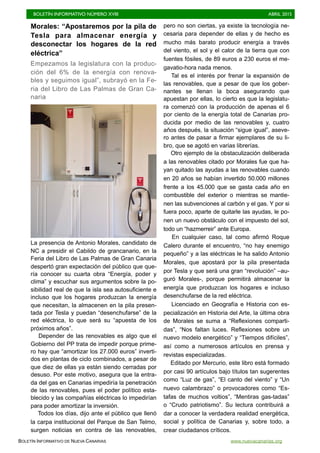 BOLETÍN INFORMATIVO NÚMERO XVIII	

 ABRIL 2015
	

BOLETÍN INFORMATIVO DE NUEVA CANARIAS www.nuevacanarias.org
Morales: “Apostaremos por la pila de
Tesla para almacenar energía y
desconectar los hogares de la red
eléctrica”
Empezamos la legislatura con la produc-
ción del 6% de la energía con renova-
bles y seguimos igual”, subrayó en la Fe-
ria del Libro de Las Palmas de Gran Ca-
naria
La presencia de Antonio Morales, candidato de
NC a presidir el Cabildo de grancanario, en la
Feria del Libro de Las Palmas de Gran Canaria
despertó gran expectación del público que que-
ría conocer su cuarta obra “Energía, poder y
clima” y escuchar sus argumentos sobre la po-
sibilidad real de que la isla sea autosuficiente e
incluso que los hogares produzcan la energía
que necesitan, la almacenen en la pila presen-
tada por Tesla y puedan “desenchufarse” de la
red eléctrica, lo que será su “apuesta de los
próximos años”.
Depender de las renovables es algo que el
Gobierno del PP trata de impedir porque prime-
ro hay que “amortizar los 27.000 euros” inverti-
dos en plantas de ciclo combinados, a pesar de
que diez de ellas ya están siendo cerradas por
desuso. Por este motivo, asegura que la entra-
da del gas en Canarias impediría la penetración
de las renovables, pues el poder político esta-
blecido y las compañías eléctricas lo impedirían
para poder amortizar la inversión.
Todos los días, dijo ante el público que llenó
la carpa institucional del Parque de San Telmo,
surgen noticias en contra de las renovables,
pero no son ciertas, ya existe la tecnología ne-
cesaria para depender de ellas y de hecho es
mucho más barato producir energía a través
del viento, el sol y el calor de la tierra que con
fuentes fósiles, de 89 euros a 230 euros el me-
gavatio-hora nada menos.
Tal es el interés por frenar la expansión de
las renovables, que a pesar de que los gober-
nantes se llenan la boca asegurando que
apuestan por ellas, lo cierto es que la legislatu-
ra comenzó con la producción de apenas el 6
por ciento de la energía total de Canarias pro-
ducida por medio de las renovables y, cuatro
años después, la situación “sigue igual”, aseve-
ro antes de pasar a firmar ejemplares de su li-
bro, que se agotó en varias librerías.
Otro ejemplo de la obstaculización deliberada
a las renovables citado por Morales fue que ha-
yan quitado las ayudas a las renovables cuando
en 20 años se habían invertido 50.000 millones
frente a los 45.000 que se gasta cada año en
combustible del exterior o mientras se mantie-
nen las subvenciones al carbón y el gas. Y por si
fuera poco, aparte de quitarle las ayudas, le po-
nen un nuevo obstáculo con el impuesto del sol,
todo un “hazmerreir” ante Europa.
En cualquier caso, tal como afirmó Roque
Calero durante el encuentro, “no hay enemigo
pequeño” y a las eléctricas le ha salido Antonio
Morales, que apostará por la pila presentada
por Tesla y que será una gran “revolución” –au-
guró Morales-, porque permitirá almacenar la
energía que produzcan los hogares e incluso
desenchufarse de la red eléctrica.
Licenciado en Geografía e Historia con es-
pecialización en Historia del Arte, la última obra
de Morales se suma a “Reflexiones comparti-
das”, “Nos faltan luces. Reflexiones sobre un
nuevo modelo energético” y “Tiempos difíciles”,
así como a numerosos artículos en prensa y
revistas especializadas.
Editado por Mercurio, este libro está formado
por casi 90 artículos bajo títulos tan sugerentes
como “Luz de gas”, “El canto del viento” y “Un
nuevo calambrazo” o provocadores como “Es-
tafas de muchos voltios”, “Mentiras gas-tadas”
o “Crudo patriotismo”. Su lectura contribuirá a
dar a conocer la verdadera realidad energética,
social y política de Canarias y, sobre todo, a
crear ciudadanos críticos.
 