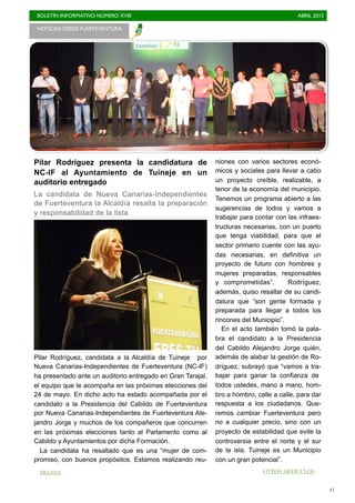 BOLETÍN INFORMATIVO NÚMERO XVIII	

 ABRIL 2015
	

41
NOTICIAS DESDE FUERTEVENTURA 	

PRENSA OTROS ARTÍCULOS
Pilar Rodríguez presenta la candidatura de
NC-IF al Ayuntamiento de Tuineje en un
auditorio entregado
La candidata de Nueva Canarias-Independientes
de Fuerteventura la Alcaldía resalta la preparación
y responsabilidad de la lista
Pilar Rodríguez, candidata a la Alcaldía de Tuineje por
Nueva Canarias-Independientes de Fuerteventura (NC-IF)
ha presentado ante un auditorio entregado en Gran Tarajal,
el equipo que le acompaña en las próximas elecciones del
24 de mayo. En dicho acto ha estado acompañada por el
candidato a la Presidencia del Cabildo de Fuerteventura
por Nueva Canarias-Independientes de Fuerteventura Ale-
jandro Jorge y muchos de los compañeros que concurren
en las próximas elecciones tanto al Parlamento como al
Cabildo y Ayuntamientos por dicha Formación.
La candidata ha resaltado que es una “mujer de com-
promiso, con buenos propósitos. Estamos realizando reu-
niones con varios sectores econó-
micos y sociales para llevar a cabo
un proyecto creíble, realizable, a
tenor de la economía del municipio.
Tenemos un programa abierto a las
sugerencias de todos y vamos a
trabajar para contar con las infraes-
tructuras necesarias, con un puerto
que tenga viabilidad, para que el
sector primario cuente con las ayu-
das necesarias, en definitiva un
proyecto de futuro con hombres y
mujeres preparadas, responsables
y comprometidas”. Rodríguez,
además, quiso resaltar de su candi-
datura que “son gente formada y
preparada para llegar a todos los
rincones del Municipio”.
En el acto también tomó la pala-
bra el candidato a la Presidencia
del Cabildo Alejandro Jorge quién,
además de alabar la gestión de Ro-
dríguez, subrayó que “vamos a tra-
bajar para ganar la confianza de
todos ustedes, mano a mano, hom-
bro a hombro, calle a calle, para dar
respuesta a los ciudadanos. Que-
remos cambiar Fuerteventura pero
no a cualquier precio, sino con un
proyecto de estabilidad que evite la
controversia entre el norte y el sur
de la isla. Tuineje es un Municipio
con un gran potencial”.
 
