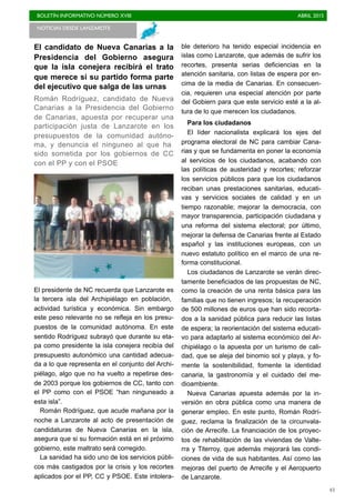 BOLETÍN INFORMATIVO NÚMERO XVIII	

 ABRIL 2015
	

43
El candidato de Nueva Canarias a la
Presidencia del Gobierno asegura
que la isla conejera recibirá el trato
que merece si su partido forma parte
del ejecutivo que salga de las urnas
Román Rodríguez, candidato de Nueva
Canarias a la Presidencia del Gobierno
de Canarias, apuesta por recuperar una
participación justa de Lanzarote en los
presupuestos de la comunidad autóno-
ma, y denuncia el ninguneo al que ha
sido sometida por los gobiernos de CC
con el PP y con el PSOE
El presidente de NC recuerda que Lanzarote es
la tercera isla del Archipiélago en población,
actividad turística y económica. Sin embargo
este peso relevante no se refleja en los presu-
puestos de la comunidad autónoma. En este
sentido Rodríguez subrayó que durante su eta-
pa como presidente la isla conejera recibía del
presupuesto autonómico una cantidad adecua-
da a lo que representa en el conjunto del Archi-
piélago, algo que no ha vuelto a repetirse des-
de 2003 porque los gobiernos de CC, tanto con
el PP como con el PSOE “han ninguneado a
esta isla”.
Román Rodríguez, que acude mañana por la
noche a Lanzarote al acto de presentación de
candidaturas de Nueva Canarias en la isla,
asegura que si su formación está en el próximo
gobierno, este maltrato será corregido.
La sanidad ha sido uno de los servicios públi-
cos más castigados por la crisis y los recortes
aplicados por el PP, CC y PSOE. Este intolera-
ble deterioro ha tenido especial incidencia en
islas como Lanzarote, que además de sufrir los
recortes, presenta serias deficiencias en la
atención sanitaria, con listas de espera por en-
cima de la media de Canarias. En consecuen-
cia, requieren una especial atención por parte
del Gobiern para que este servicio esté a la al-
tura de lo que merecen los ciudadanos.
Para los ciudadanos
El líder nacionalista explicará los ejes del
programa electoral de NC para cambiar Cana-
rias y que se fundamenta en poner la economía
al servicios de los ciudadanos, acabando con
las políticas de austeridad y recortes; reforzar
los servicios públicos para que los ciudadanos
reciban unas prestaciones sanitarias, educati-
vas y servicios sociales de calidad y en un
tiempo razonable; mejorar la democracia, con
mayor transparencia, participación ciudadana y
una reforma del sistema electoral; por último,
mejorar la defensa de Canarias frente al Estado
español y las instituciones europeas, con un
nuevo estatuto político en el marco de una re-
forma constitucional.
Los ciudadanos de Lanzarote se verán direc-
tamente beneficiados de las propuestas de NC,
como la creación de una renta básica para las
familias que no tienen ingresos; la recuperación
de 500 millones de euros que han sido recorta-
dos a la sanidad pública para reducir las listas
de espera; la reorientación del sistema educati-
vo para adaptarlo al sistema económico del Ar-
chipiélago o la apuesta por un turismo de cali-
dad, que se aleja del binomio sol y playa, y fo-
mente la sostenibilidad, fomente la identidad
canaria, la gastronomía y el cuidado del me-
dioambiente.
Nueva Canarias apuesta además por la in-
versión en obra pública como una manera de
generar empleo. En este punto, Román Rodrí-
guez, reclama la finalización de la circunvala-
ción de Arrecife. La financiación de los proyec-
tos de rehabilitación de las viviendas de Valte-
rra y Titerroy, que además mejorará las condi-
ciones de vida de sus habitantes. Así como las
mejoras del puerto de Arrecife y el Aeropuerto
de Lanzarote.
NOTICIAS DESDE LANZAROTE
 